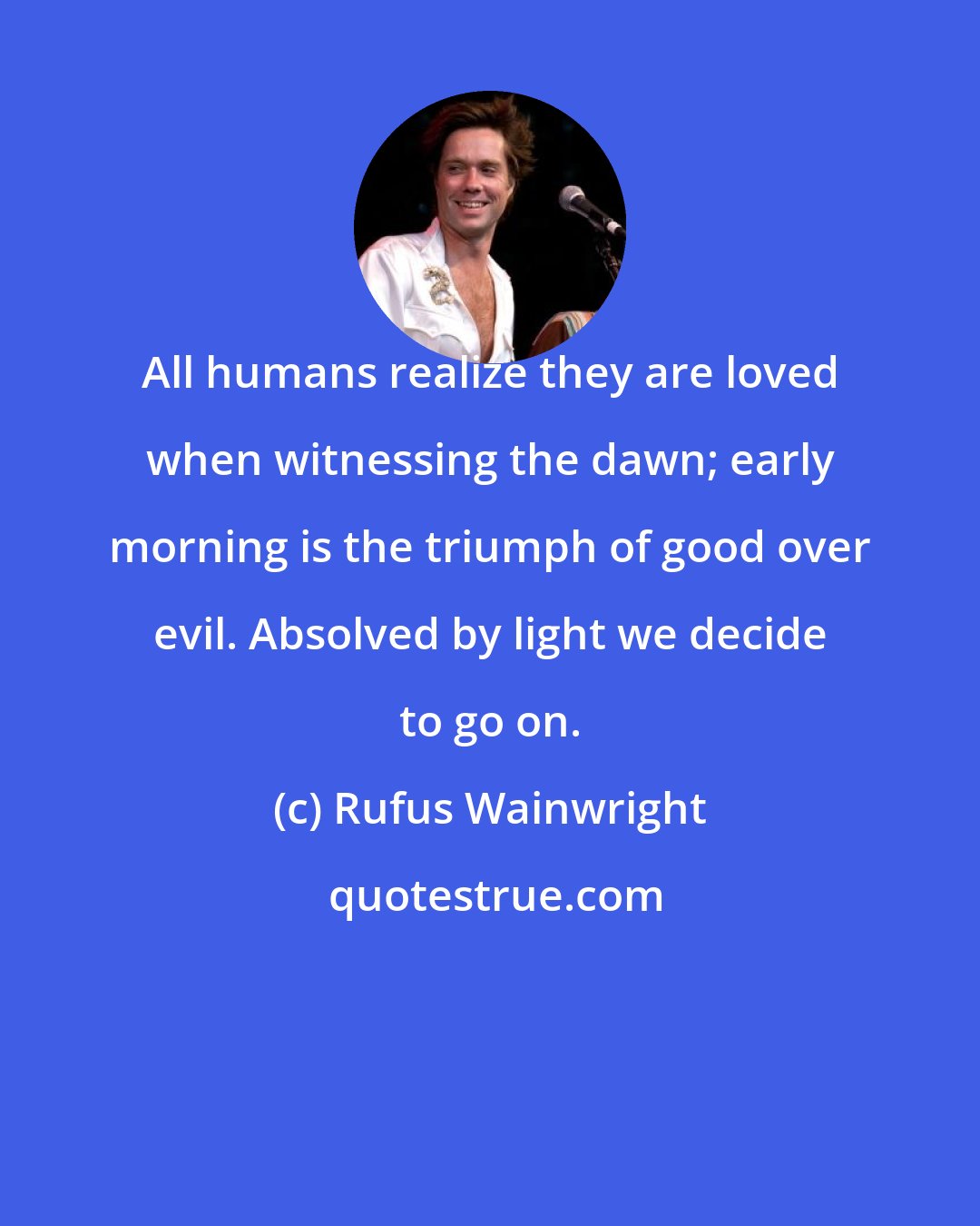 Rufus Wainwright: All humans realize they are loved when witnessing the dawn; early morning is the triumph of good over evil. Absolved by light we decide to go on.