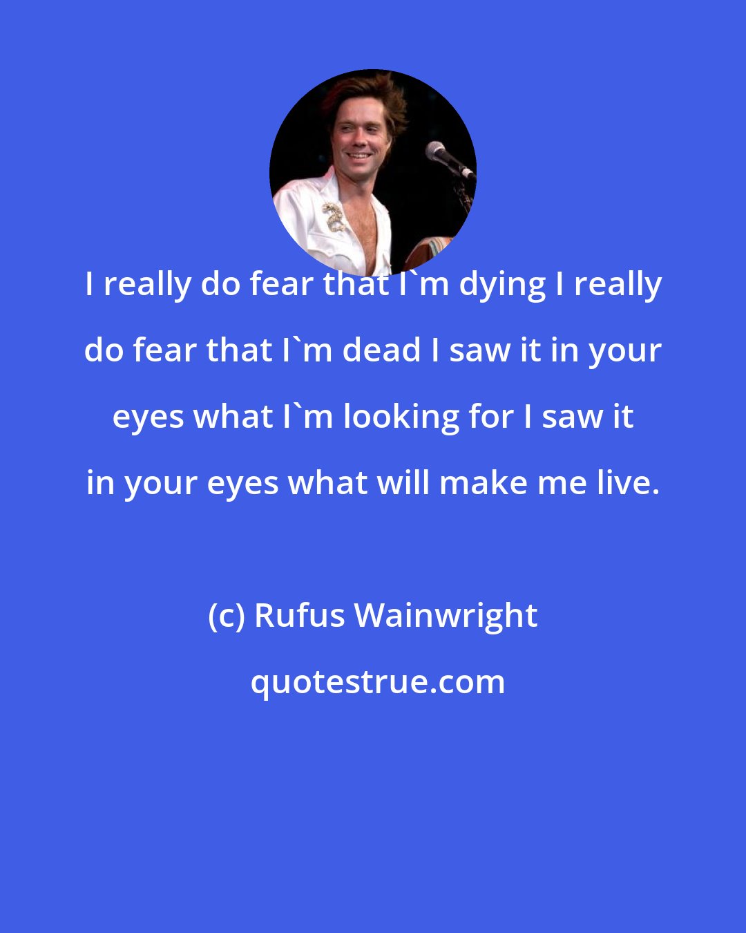 Rufus Wainwright: I really do fear that I'm dying I really do fear that I'm dead I saw it in your eyes what I'm looking for I saw it in your eyes what will make me live.