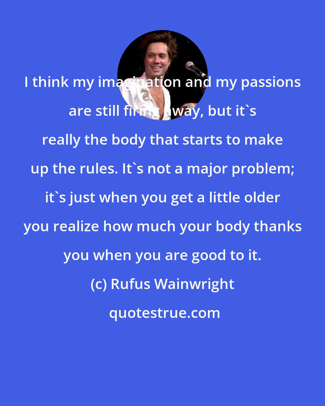 Rufus Wainwright: I think my imagination and my passions are still firing away, but it's really the body that starts to make up the rules. It's not a major problem; it's just when you get a little older you realize how much your body thanks you when you are good to it.