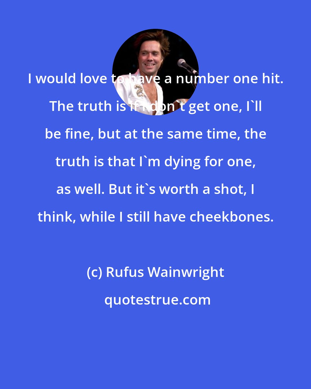 Rufus Wainwright: I would love to have a number one hit. The truth is if I don't get one, I'll be fine, but at the same time, the truth is that I'm dying for one, as well. But it's worth a shot, I think, while I still have cheekbones.