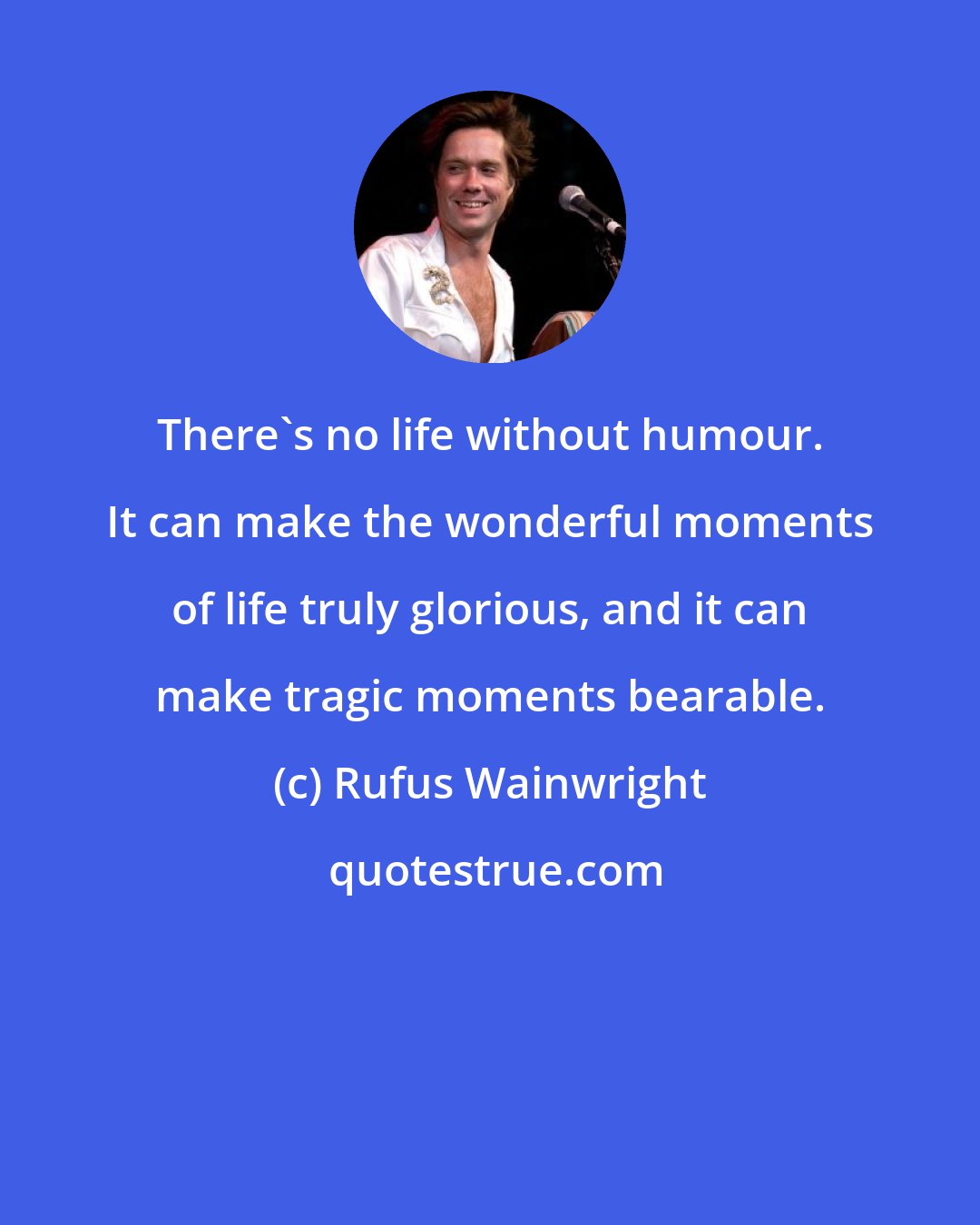 Rufus Wainwright: There's no life without humour. It can make the wonderful moments of life truly glorious, and it can make tragic moments bearable.