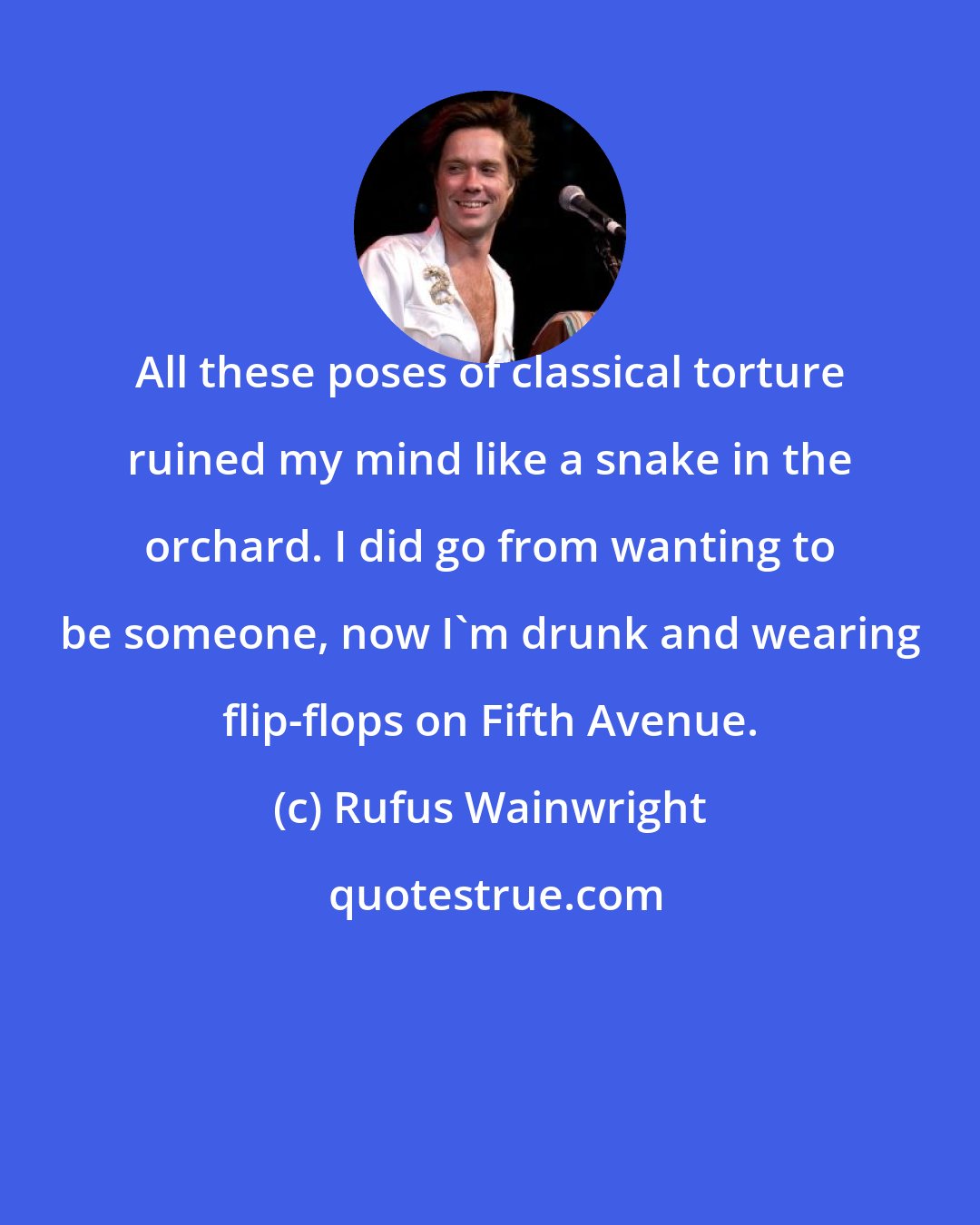 Rufus Wainwright: All these poses of classical torture ruined my mind like a snake in the orchard. I did go from wanting to be someone, now I'm drunk and wearing flip-flops on Fifth Avenue.