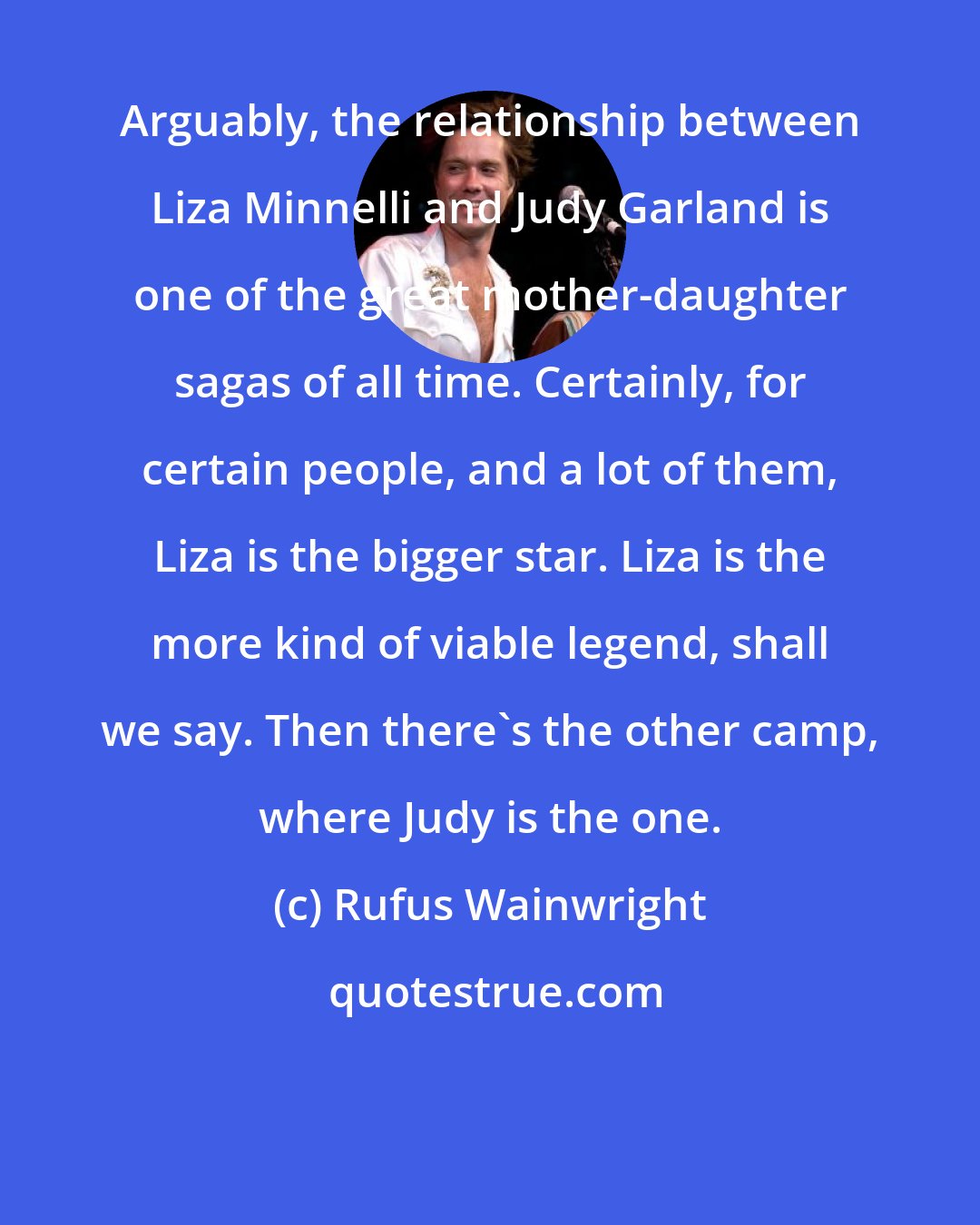 Rufus Wainwright: Arguably, the relationship between Liza Minnelli and Judy Garland is one of the great mother-daughter sagas of all time. Certainly, for certain people, and a lot of them, Liza is the bigger star. Liza is the more kind of viable legend, shall we say. Then there's the other camp, where Judy is the one.