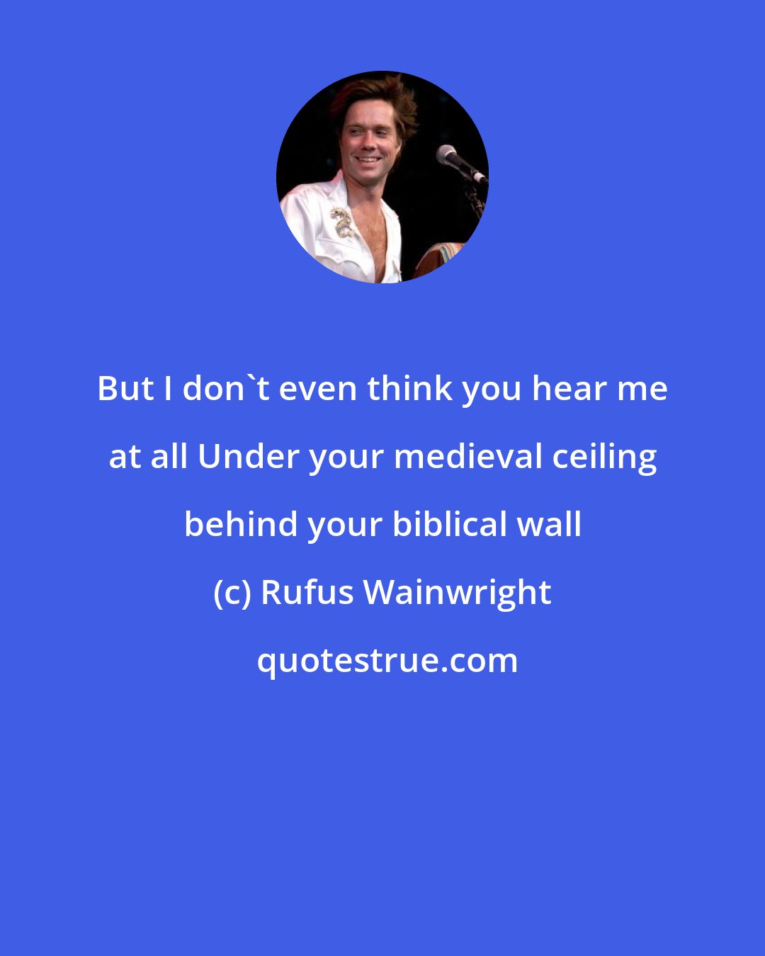 Rufus Wainwright: But I don't even think you hear me at all Under your medieval ceiling behind your biblical wall