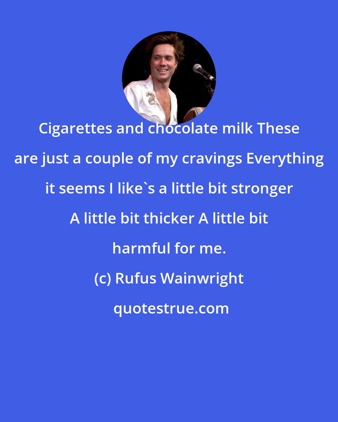 Rufus Wainwright: Cigarettes and chocolate milk These are just a couple of my cravings Everything it seems I like's a little bit stronger A little bit thicker A little bit harmful for me.