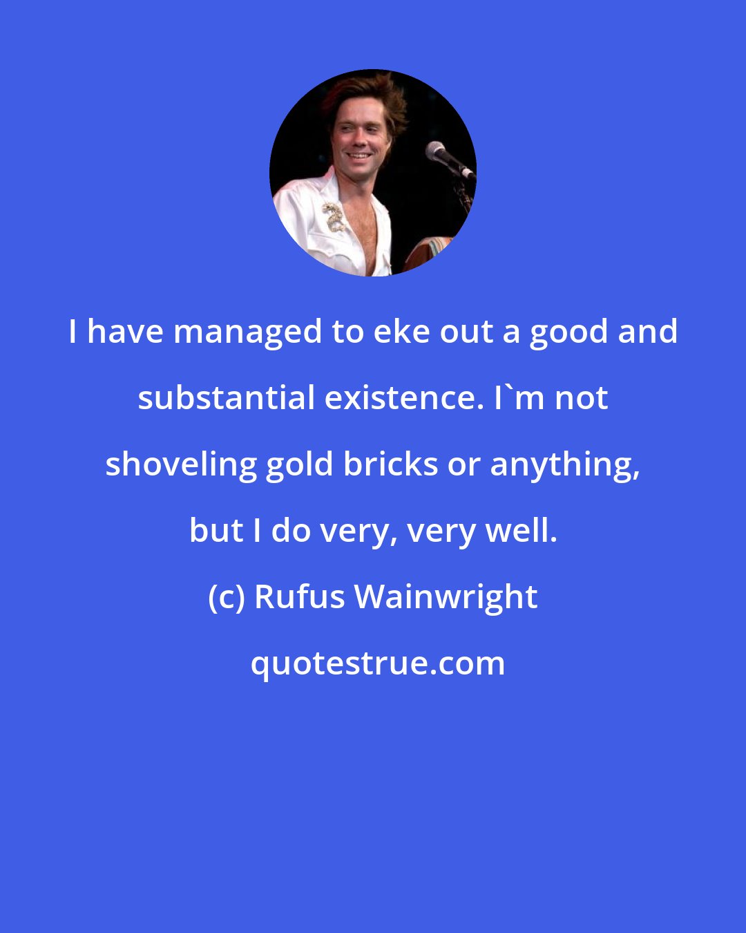 Rufus Wainwright: I have managed to eke out a good and substantial existence. I'm not shoveling gold bricks or anything, but I do very, very well.