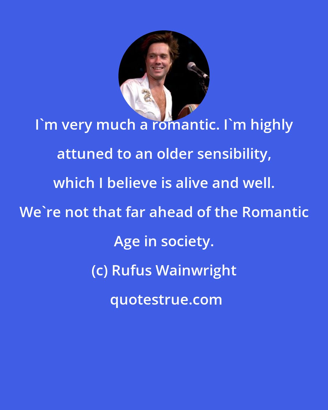 Rufus Wainwright: I'm very much a romantic. I'm highly attuned to an older sensibility, which I believe is alive and well. We're not that far ahead of the Romantic Age in society.