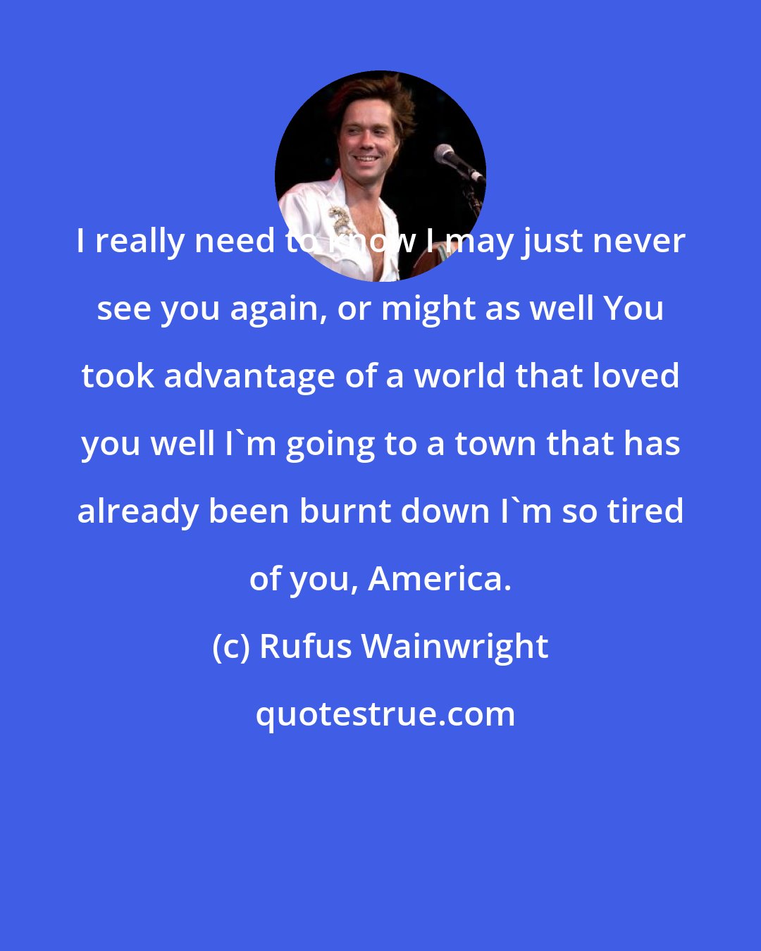 Rufus Wainwright: I really need to know I may just never see you again, or might as well You took advantage of a world that loved you well I'm going to a town that has already been burnt down I'm so tired of you, America.