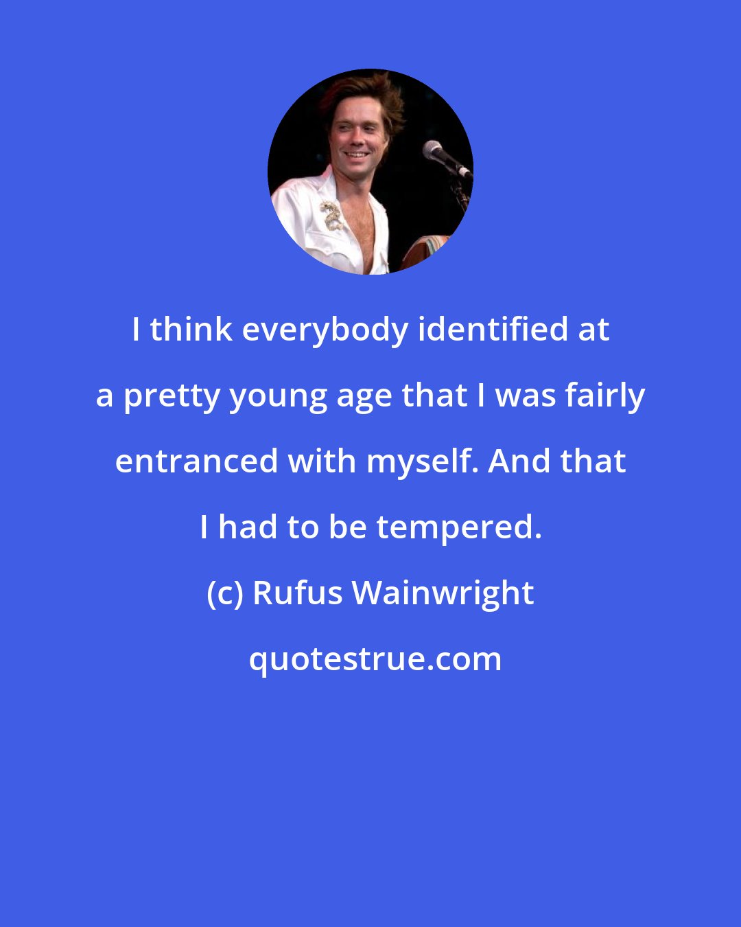 Rufus Wainwright: I think everybody identified at a pretty young age that I was fairly entranced with myself. And that I had to be tempered.