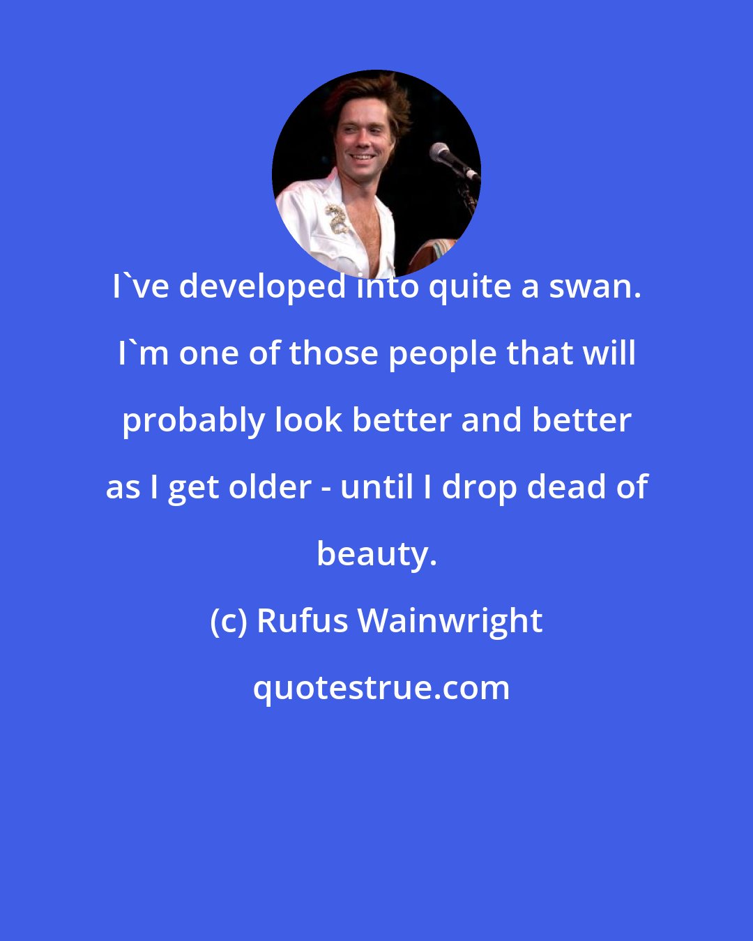 Rufus Wainwright: I've developed into quite a swan. I'm one of those people that will probably look better and better as I get older - until I drop dead of beauty.