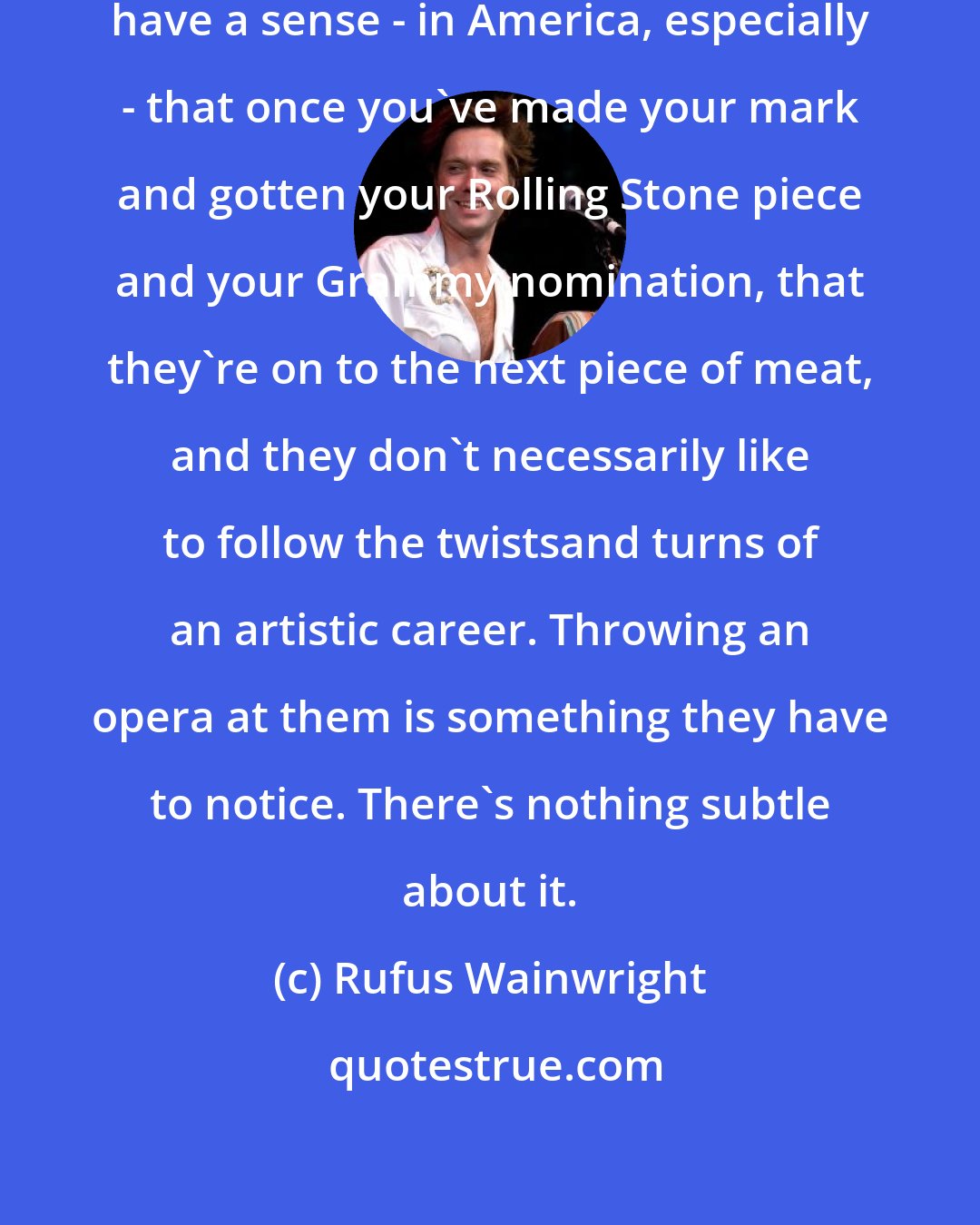 Rufus Wainwright: I've had my ups and downs, and I definitely have a sense - in America, especially - that once you've made your mark and gotten your Rolling Stone piece and your Grammy nomination, that they're on to the next piece of meat, and they don't necessarily like to follow the twistsand turns of an artistic career. Throwing an opera at them is something they have to notice. There's nothing subtle about it.