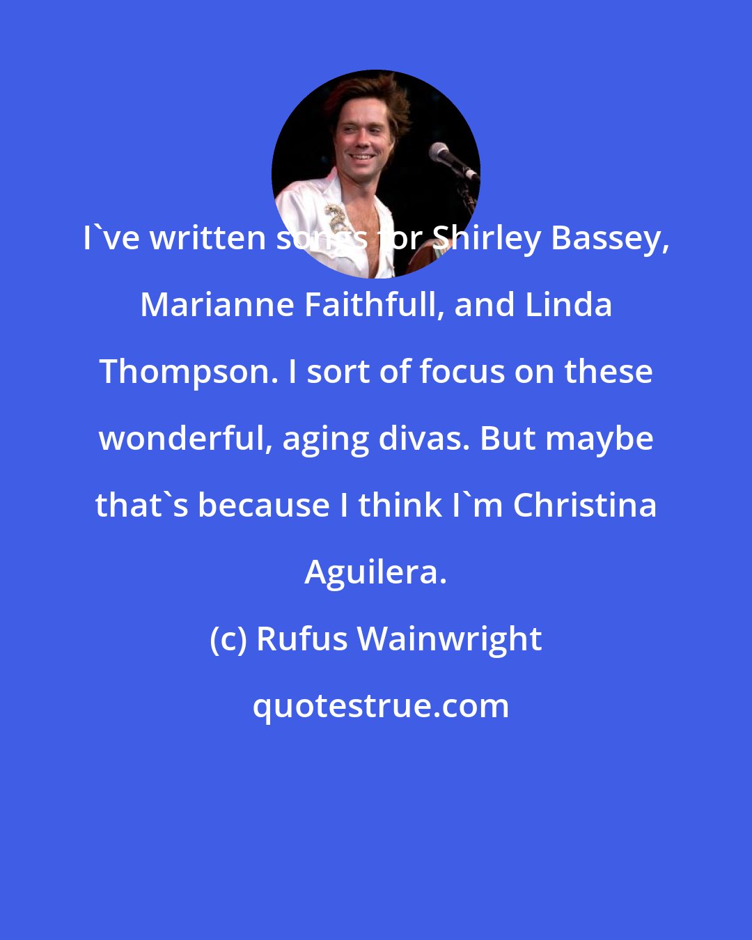 Rufus Wainwright: I've written songs for Shirley Bassey, Marianne Faithfull, and Linda Thompson. I sort of focus on these wonderful, aging divas. But maybe that's because I think I'm Christina Aguilera.