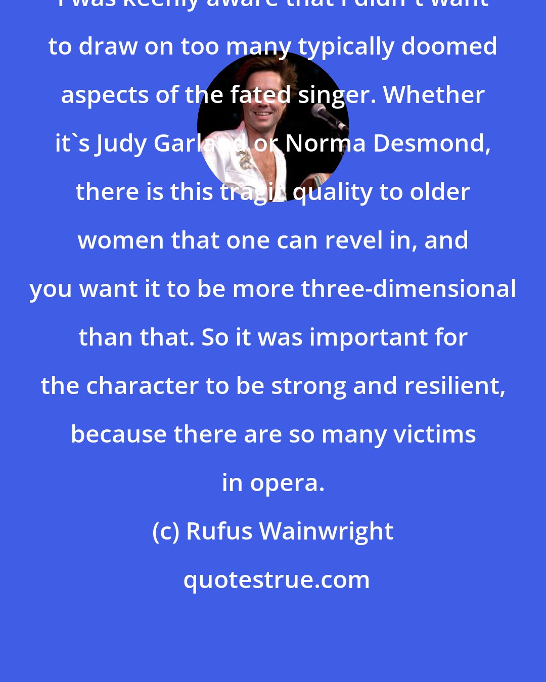 Rufus Wainwright: I was keenly aware that I didn't want to draw on too many typically doomed aspects of the fated singer. Whether it's Judy Garland or Norma Desmond, there is this tragic quality to older women that one can revel in, and you want it to be more three-dimensional than that. So it was important for the character to be strong and resilient, because there are so many victims in opera.