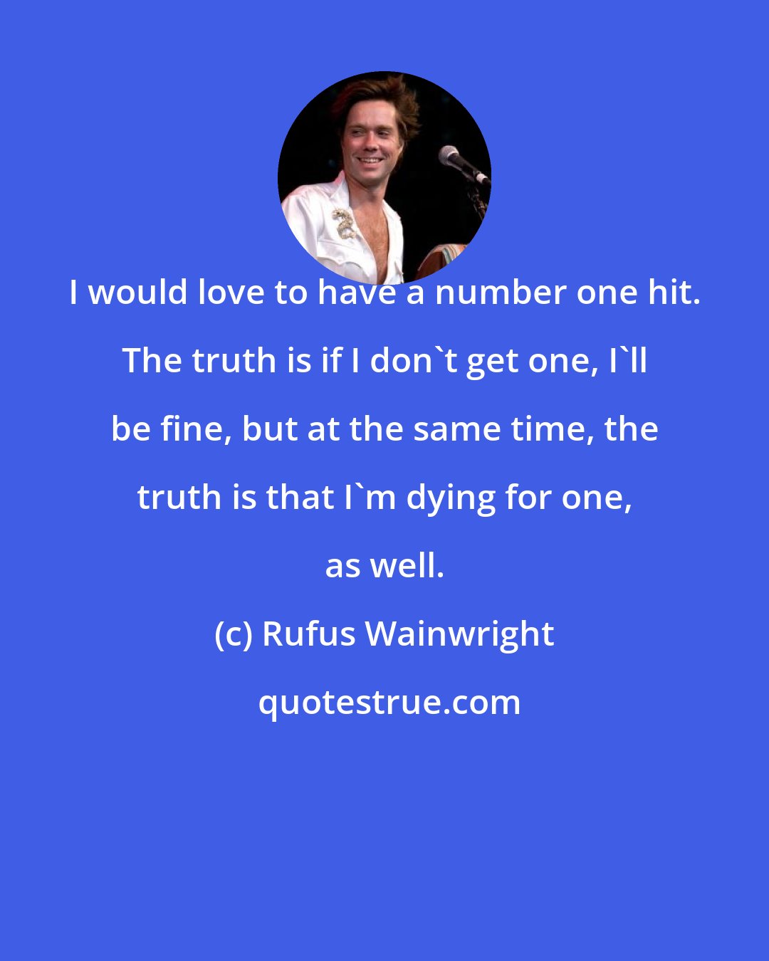 Rufus Wainwright: I would love to have a number one hit. The truth is if I don't get one, I'll be fine, but at the same time, the truth is that I'm dying for one, as well.