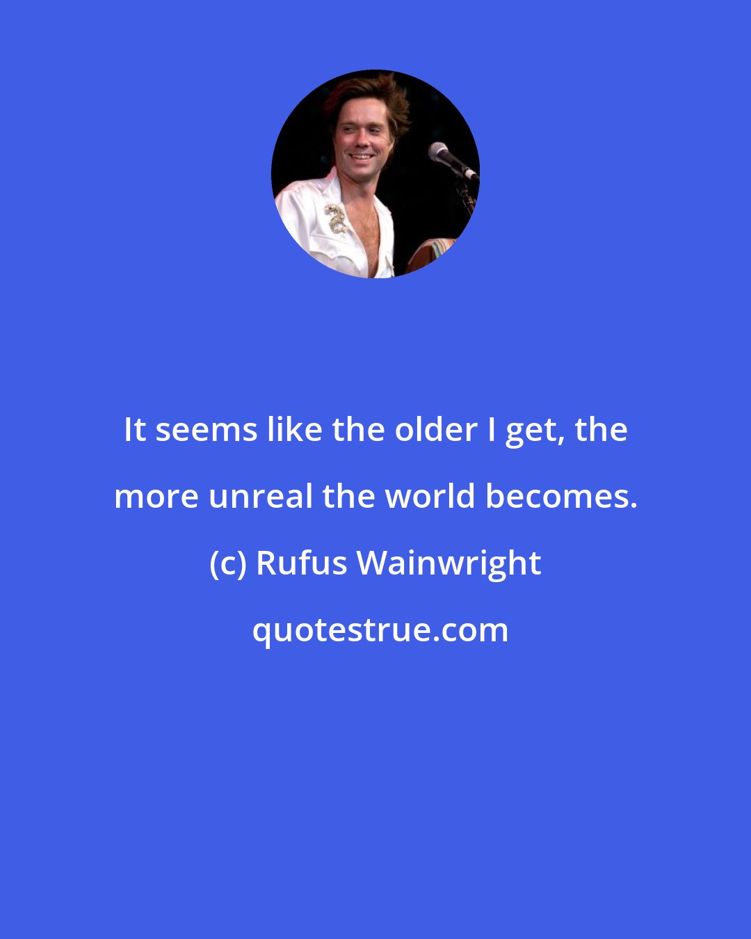 Rufus Wainwright: It seems like the older I get, the more unreal the world becomes.