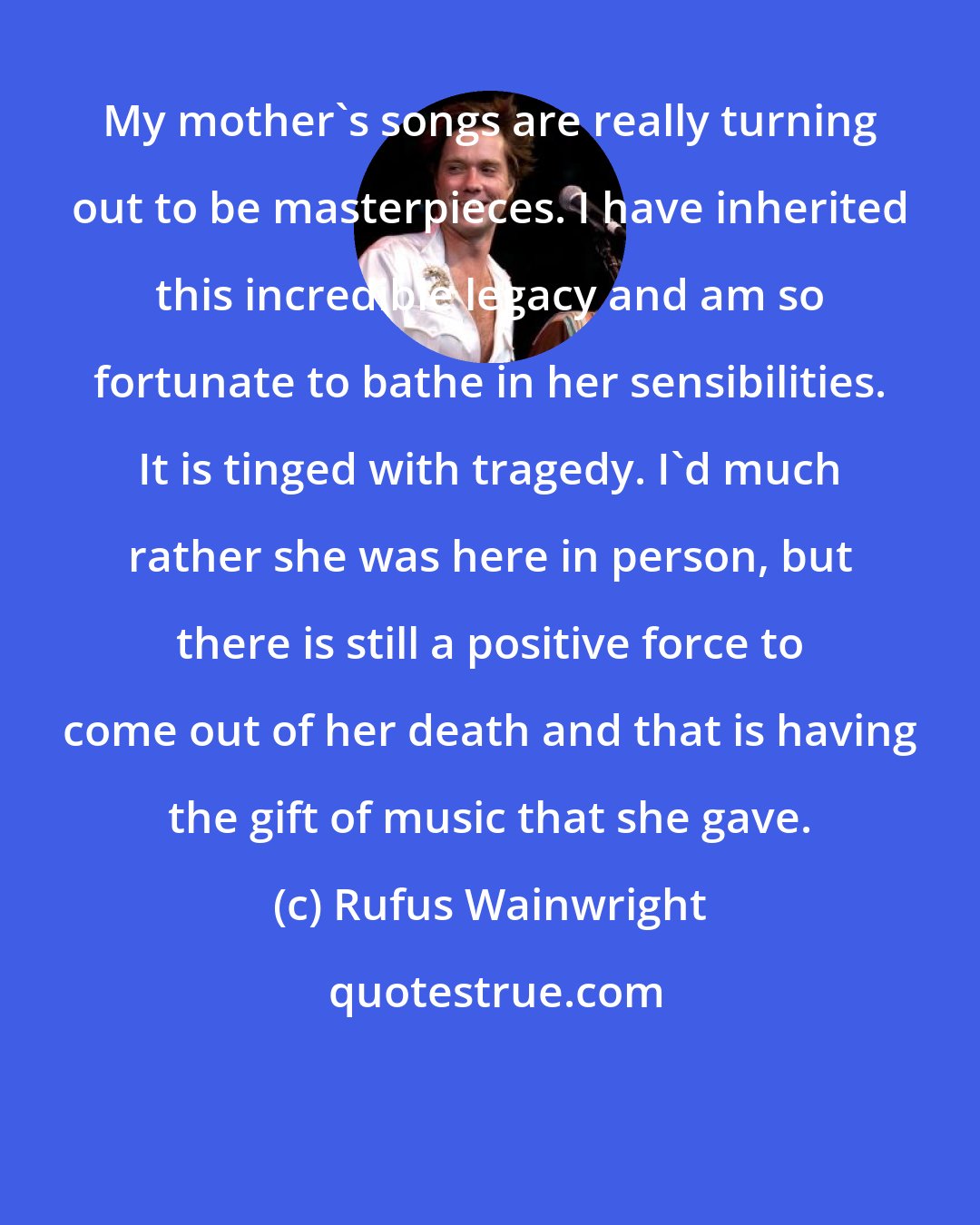 Rufus Wainwright: My mother's songs are really turning out to be masterpieces. I have inherited this incredible legacy and am so fortunate to bathe in her sensibilities. It is tinged with tragedy. I'd much rather she was here in person, but there is still a positive force to come out of her death and that is having the gift of music that she gave.