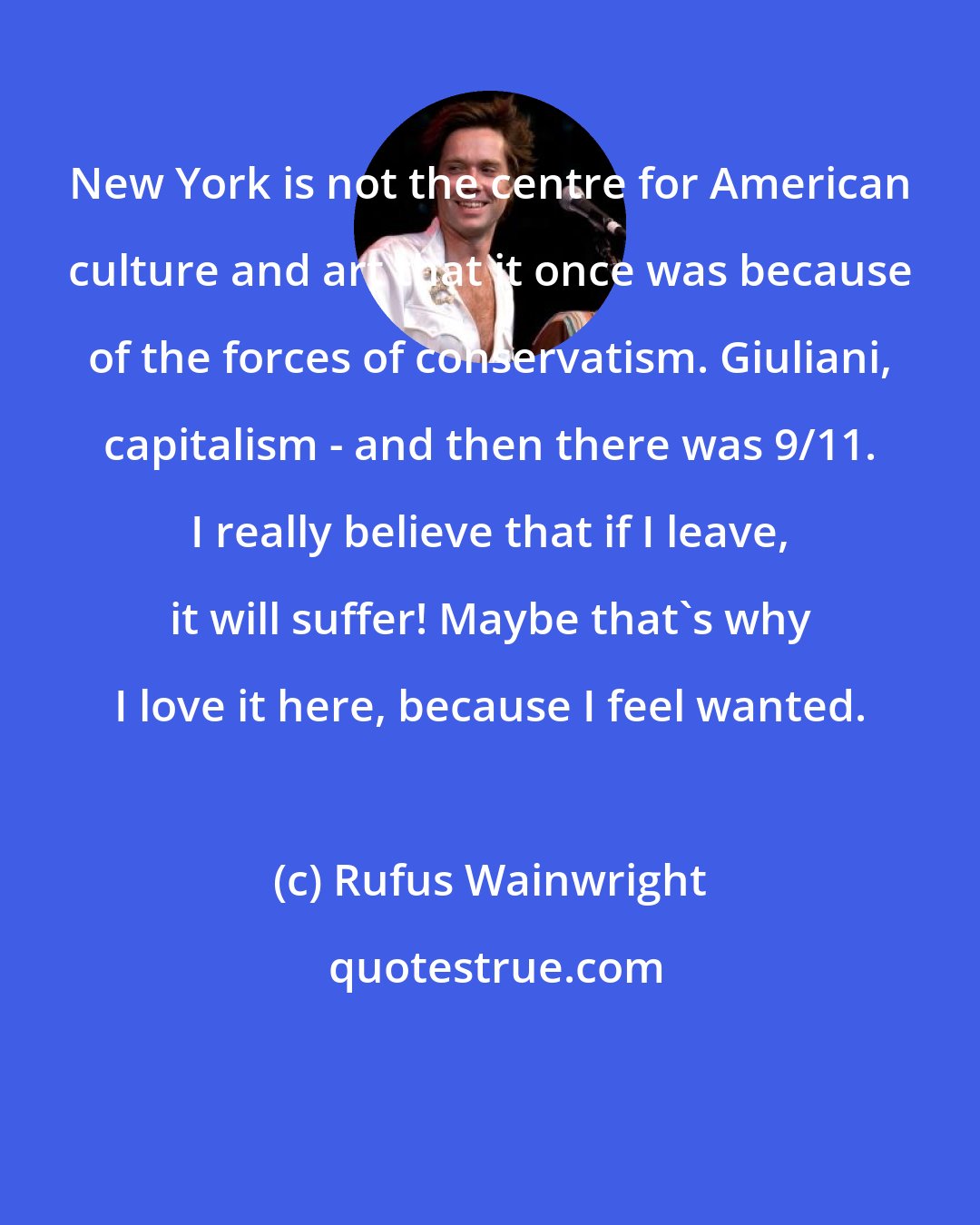 Rufus Wainwright: New York is not the centre for American culture and art that it once was because of the forces of conservatism. Giuliani, capitalism - and then there was 9/11. I really believe that if I leave, it will suffer! Maybe that's why I love it here, because I feel wanted.