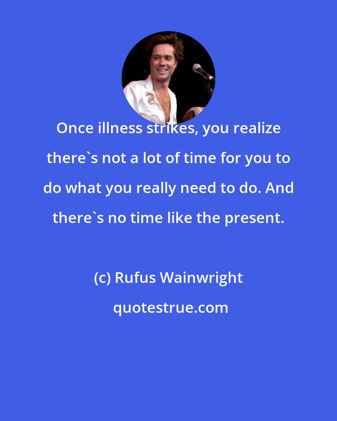 Rufus Wainwright: Once illness strikes, you realize there's not a lot of time for you to do what you really need to do. And there's no time like the present.