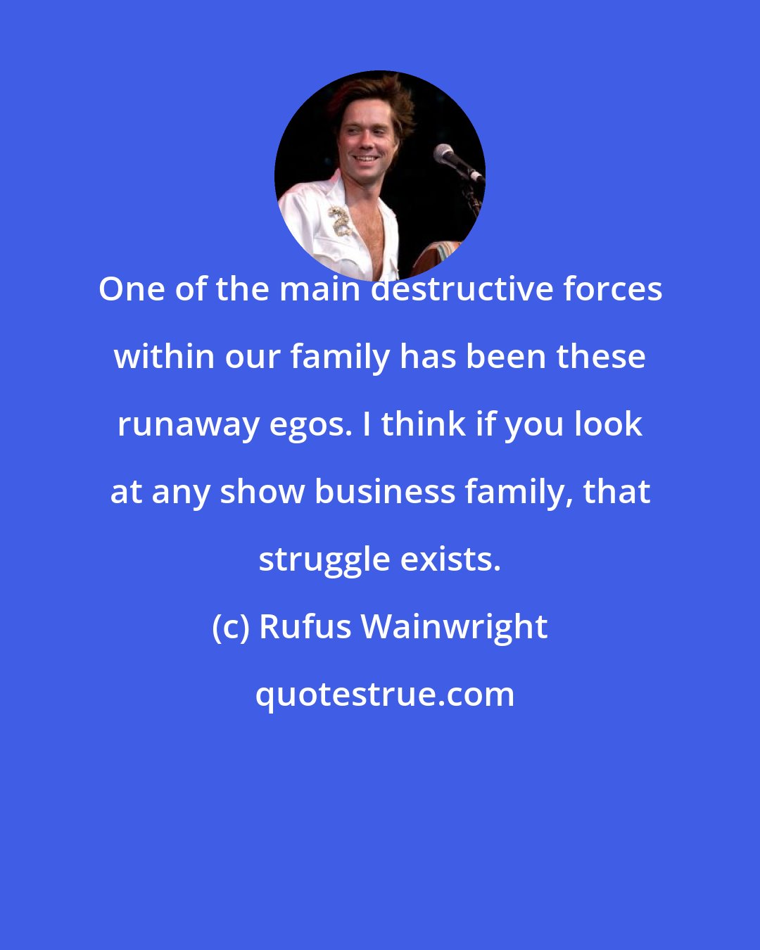 Rufus Wainwright: One of the main destructive forces within our family has been these runaway egos. I think if you look at any show business family, that struggle exists.