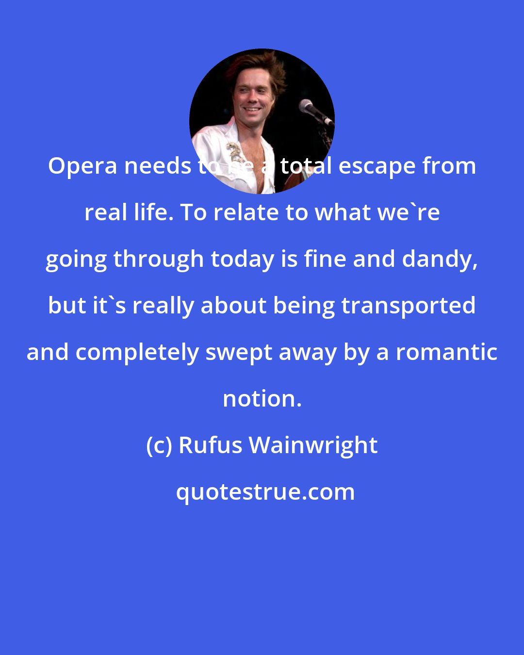 Rufus Wainwright: Opera needs to be a total escape from real life. To relate to what we're going through today is fine and dandy, but it's really about being transported and completely swept away by a romantic notion.