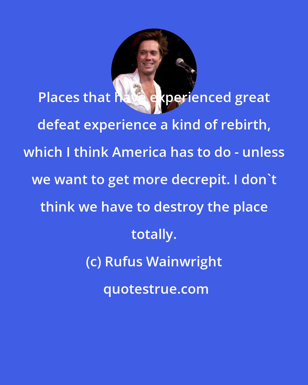 Rufus Wainwright: Places that have experienced great defeat experience a kind of rebirth, which I think America has to do - unless we want to get more decrepit. I don't think we have to destroy the place totally.