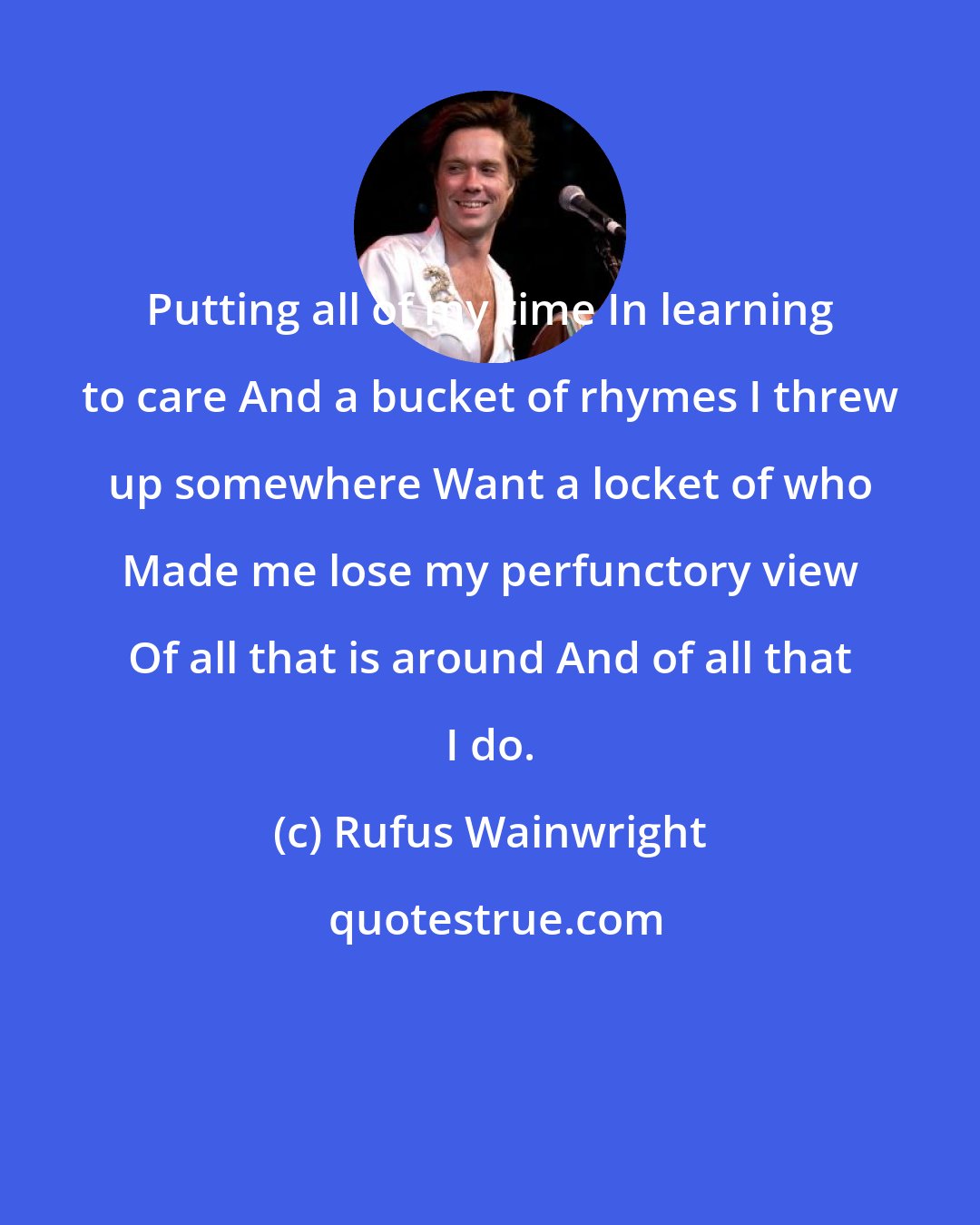 Rufus Wainwright: Putting all of my time In learning to care And a bucket of rhymes I threw up somewhere Want a locket of who Made me lose my perfunctory view Of all that is around And of all that I do.