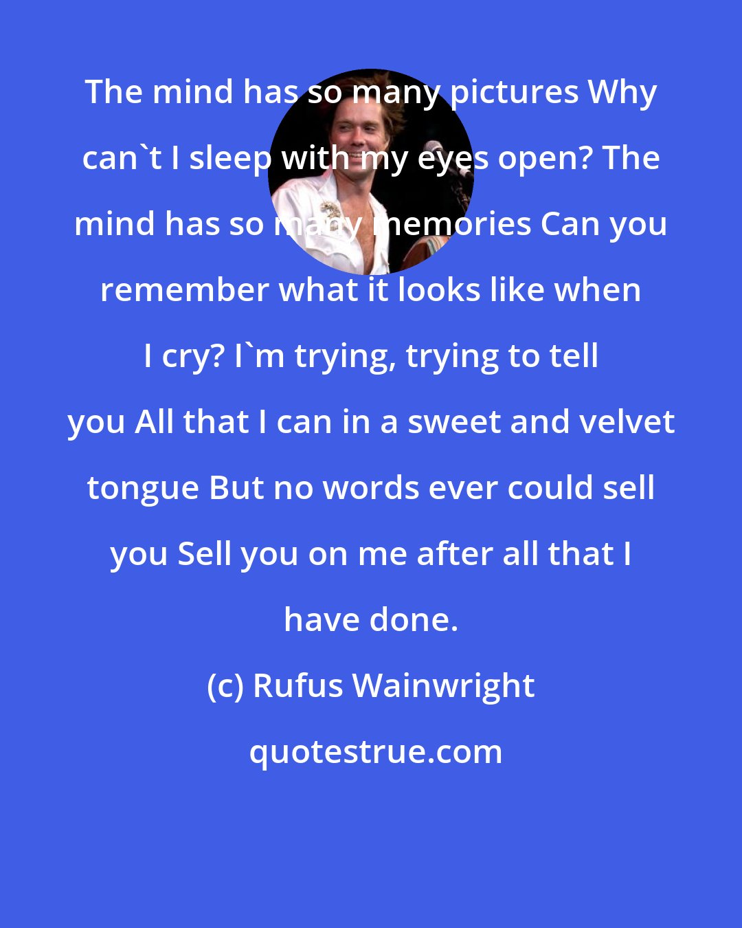 Rufus Wainwright: The mind has so many pictures Why can't I sleep with my eyes open? The mind has so many memories Can you remember what it looks like when I cry? I'm trying, trying to tell you All that I can in a sweet and velvet tongue But no words ever could sell you Sell you on me after all that I have done.