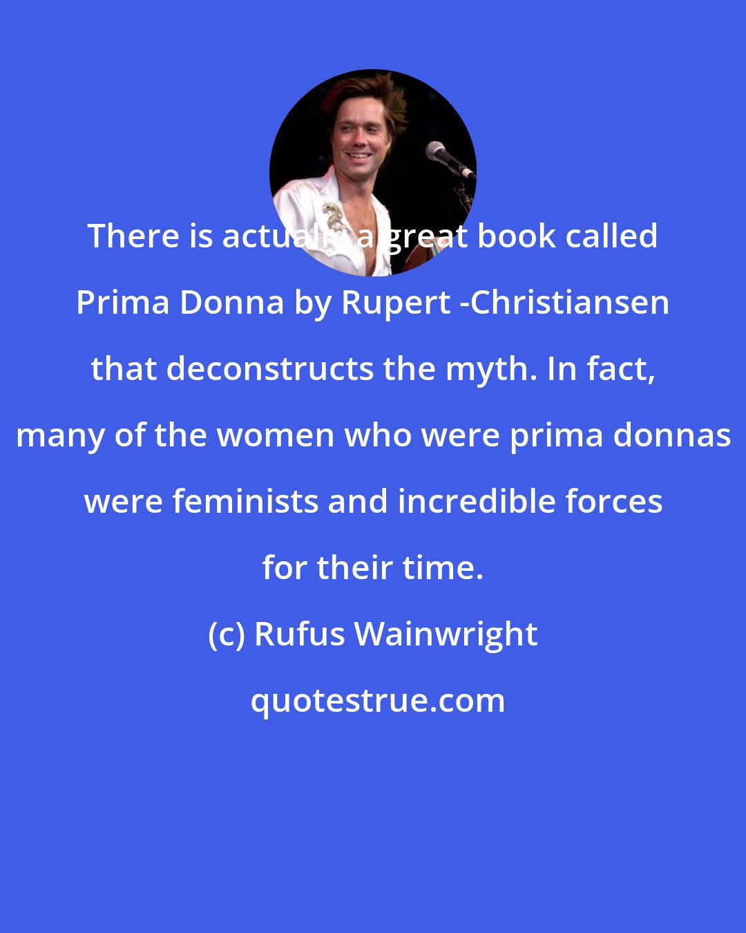 Rufus Wainwright: There is actually a great book called Prima Donna by Rupert -Christiansen that deconstructs the myth. In fact, many of the women who were prima donnas were feminists and incredible forces for their time.