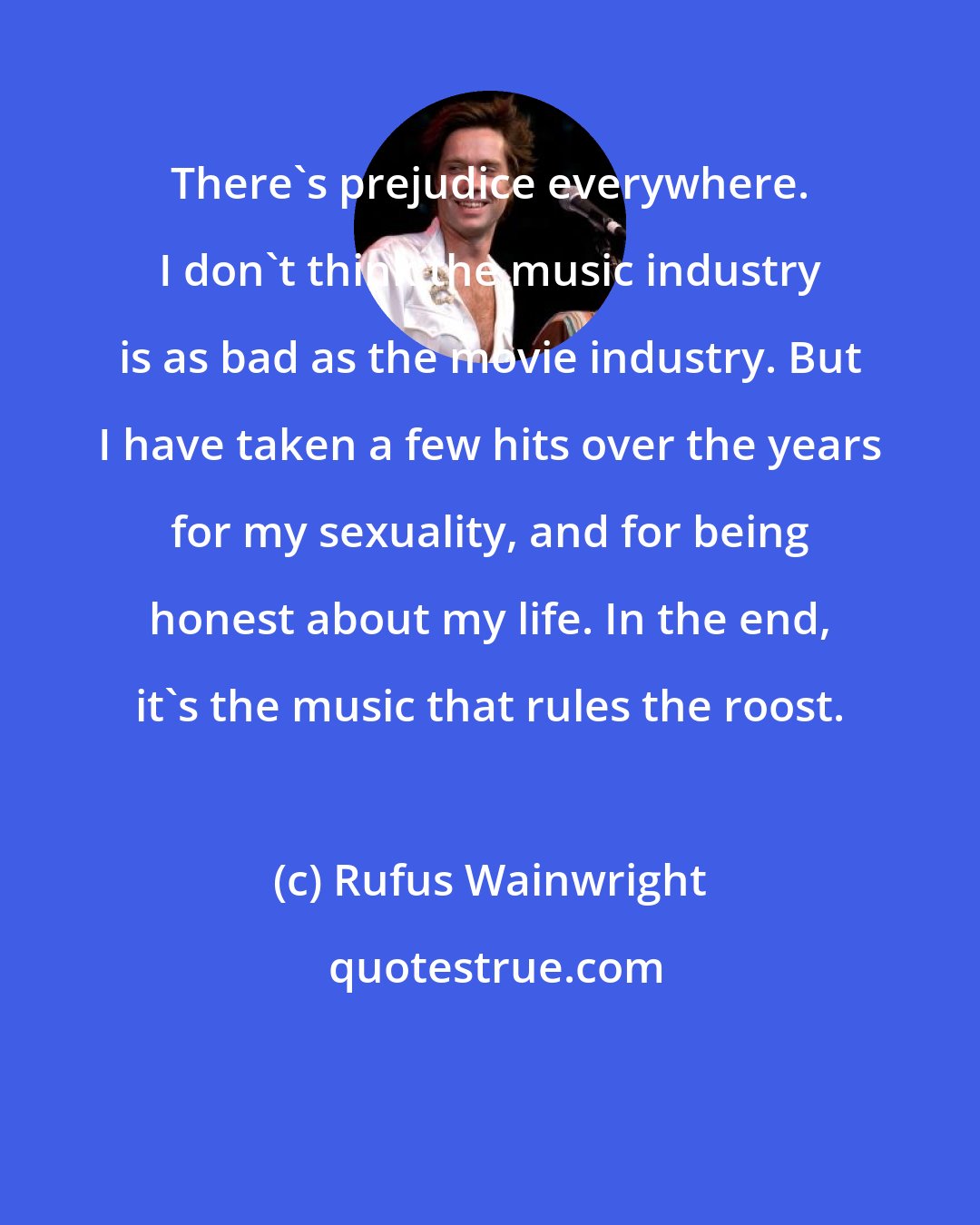 Rufus Wainwright: There's prejudice everywhere. I don't think the music industry is as bad as the movie industry. But I have taken a few hits over the years for my sexuality, and for being honest about my life. In the end, it's the music that rules the roost.