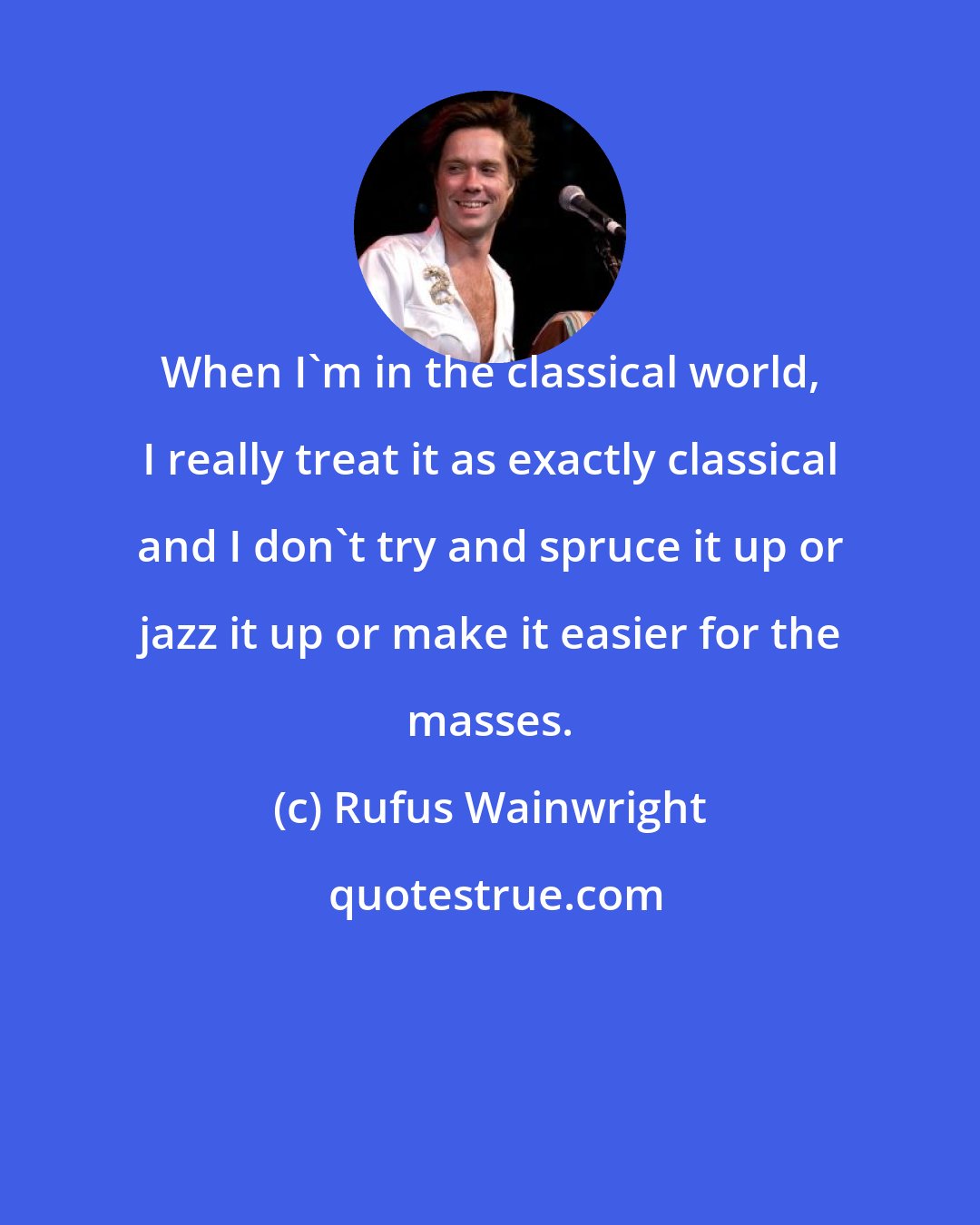 Rufus Wainwright: When I'm in the classical world, I really treat it as exactly classical and I don't try and spruce it up or jazz it up or make it easier for the masses.