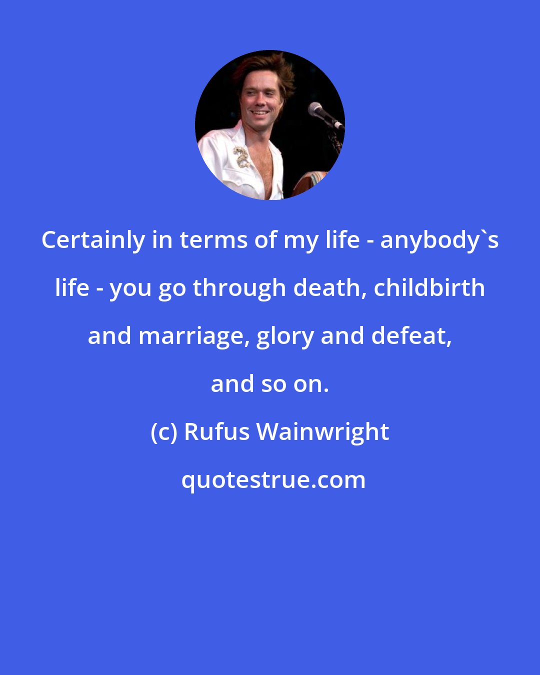 Rufus Wainwright: Certainly in terms of my life - anybody's life - you go through death, childbirth and marriage, glory and defeat, and so on.