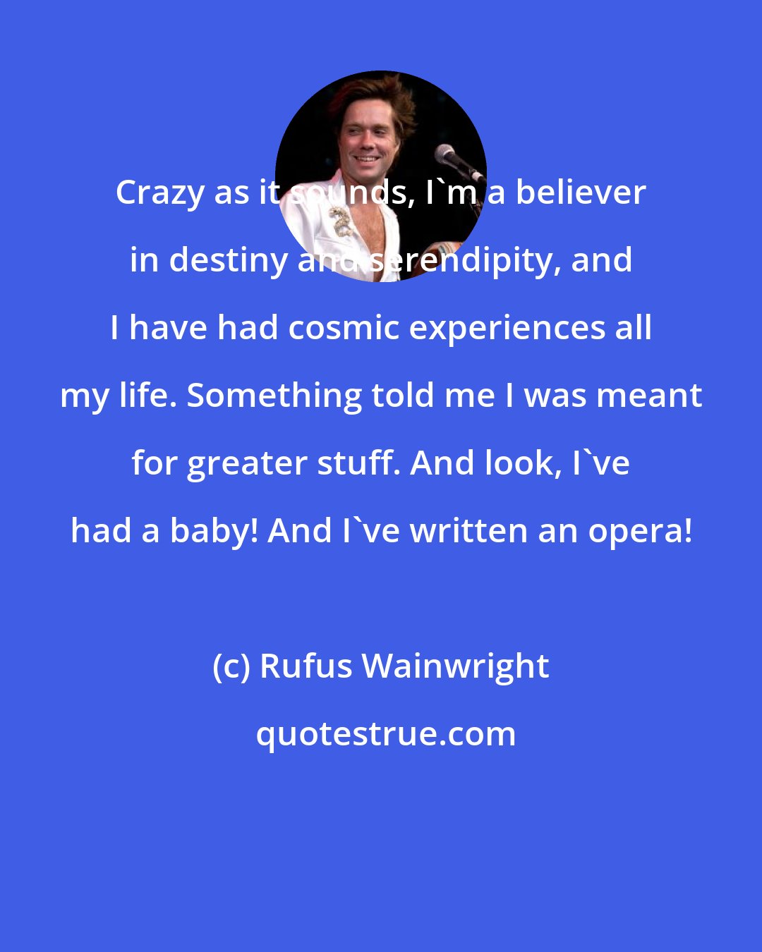 Rufus Wainwright: Crazy as it sounds, I'm a believer in destiny and serendipity, and I have had cosmic experiences all my life. Something told me I was meant for greater stuff. And look, I've had a baby! And I've written an opera!