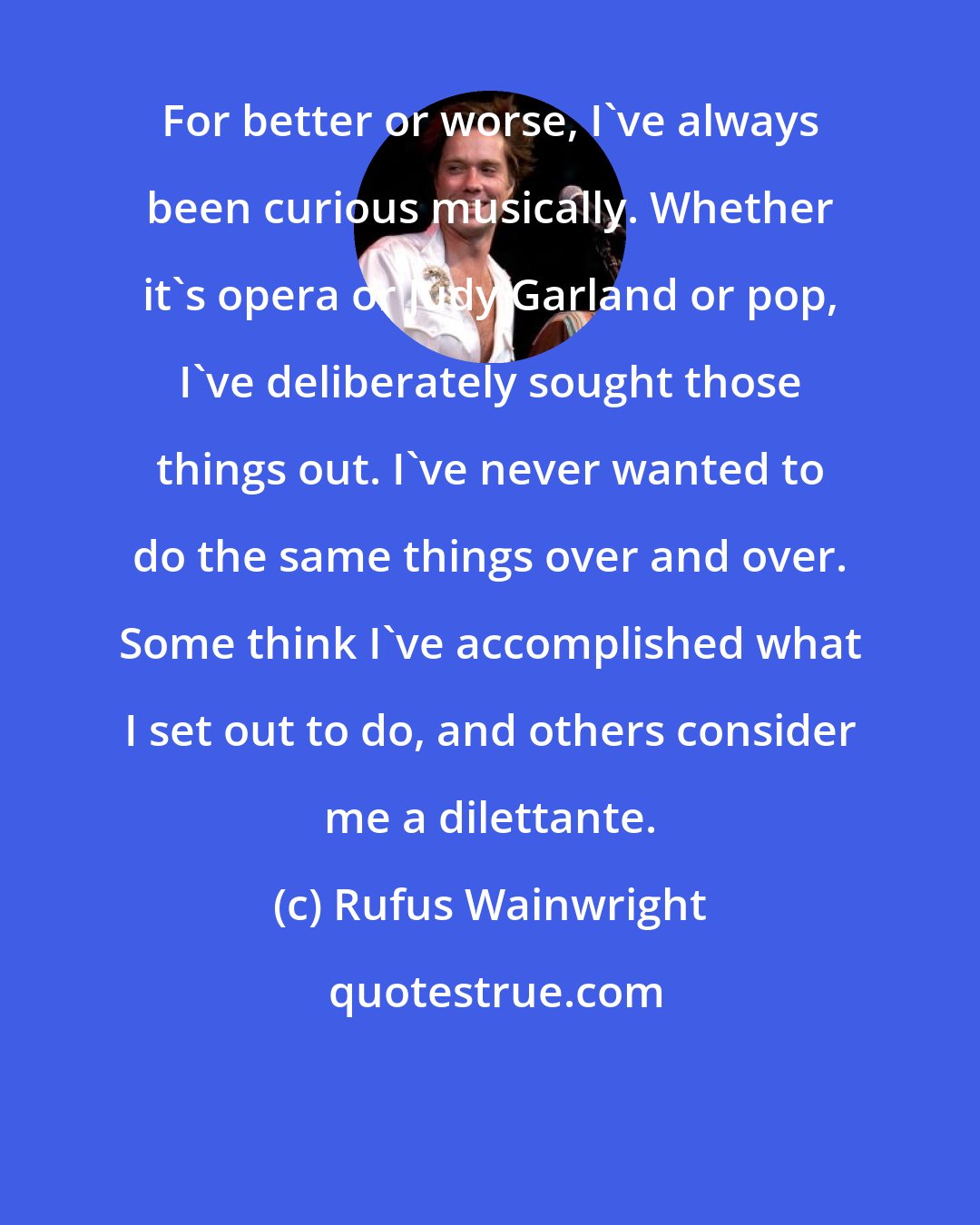 Rufus Wainwright: For better or worse, I've always been curious musically. Whether it's opera or Judy Garland or pop, I've deliberately sought those things out. I've never wanted to do the same things over and over. Some think I've accomplished what I set out to do, and others consider me a dilettante.