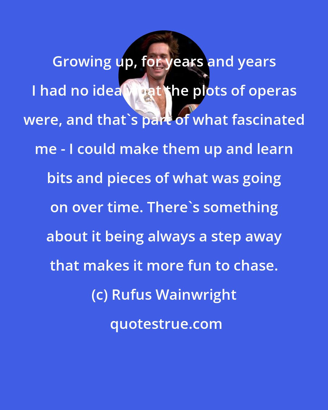 Rufus Wainwright: Growing up, for years and years I had no idea what the plots of operas were, and that's part of what fascinated me - I could make them up and learn bits and pieces of what was going on over time. There's something about it being always a step away that makes it more fun to chase.