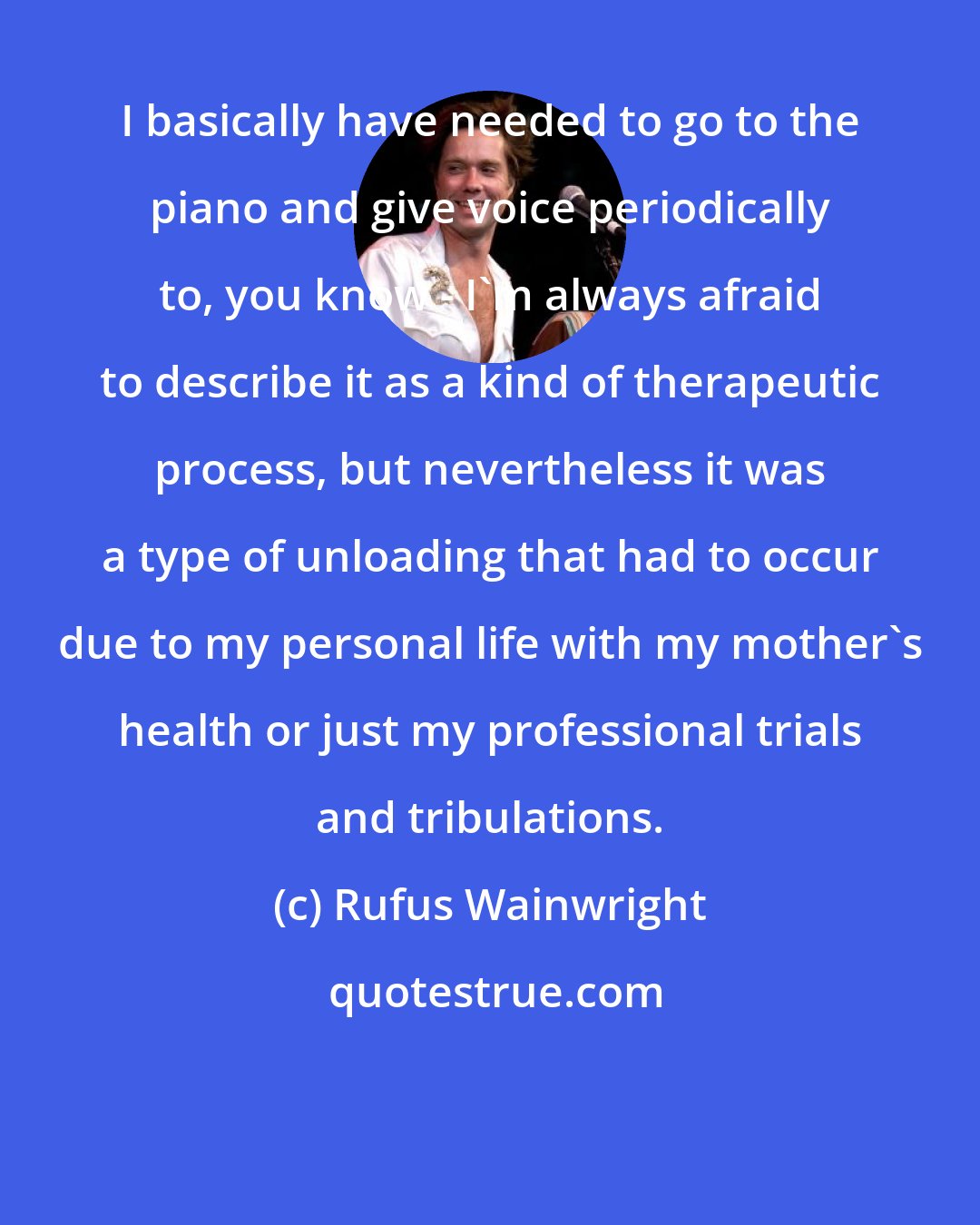 Rufus Wainwright: I basically have needed to go to the piano and give voice periodically to, you know - I'm always afraid to describe it as a kind of therapeutic process, but nevertheless it was a type of unloading that had to occur due to my personal life with my mother's health or just my professional trials and tribulations.