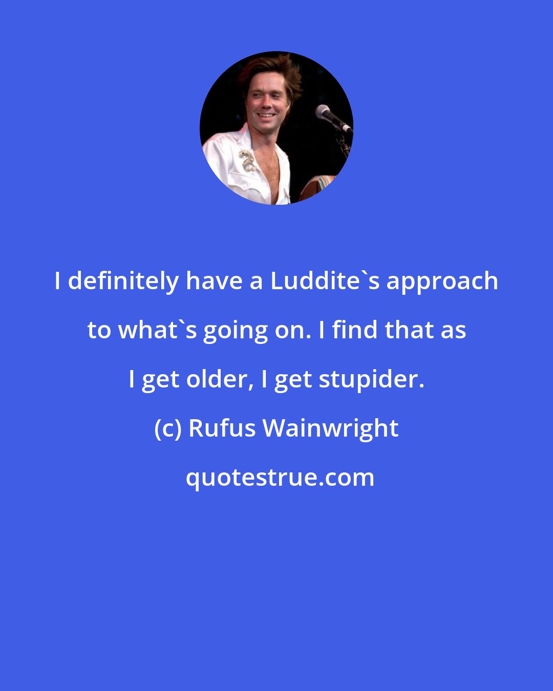 Rufus Wainwright: I definitely have a Luddite's approach to what's going on. I find that as I get older, I get stupider.