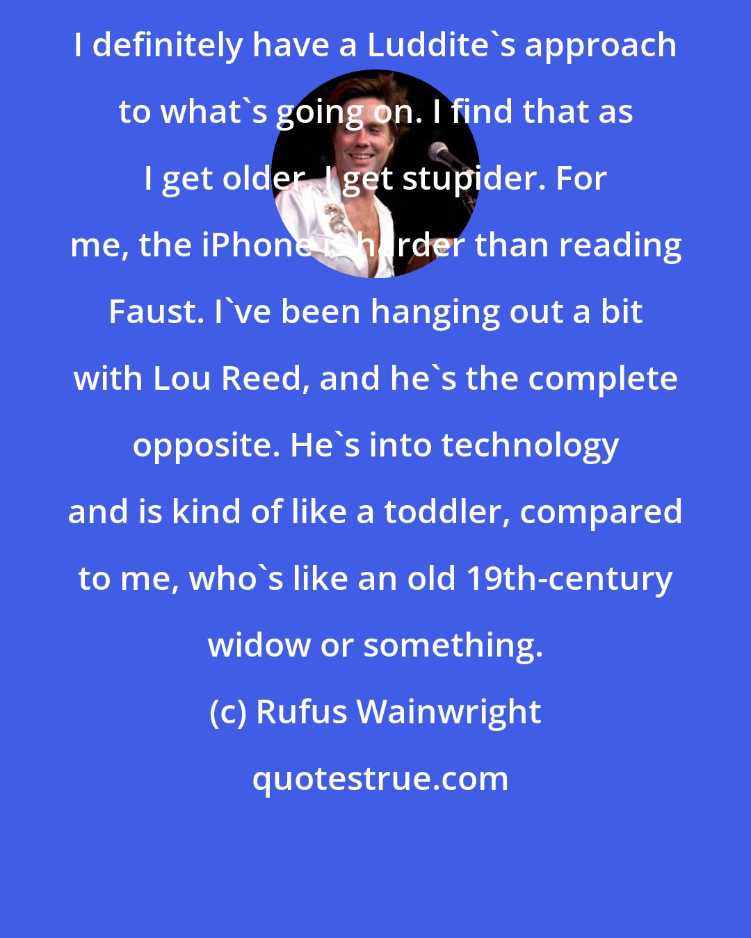 Rufus Wainwright: I definitely have a Luddite's approach to what's going on. I find that as I get older, I get stupider. For me, the iPhone is harder than reading Faust. I've been hanging out a bit with Lou Reed, and he's the complete opposite. He's into technology and is kind of like a toddler, compared to me, who's like an old 19th-century widow or something.