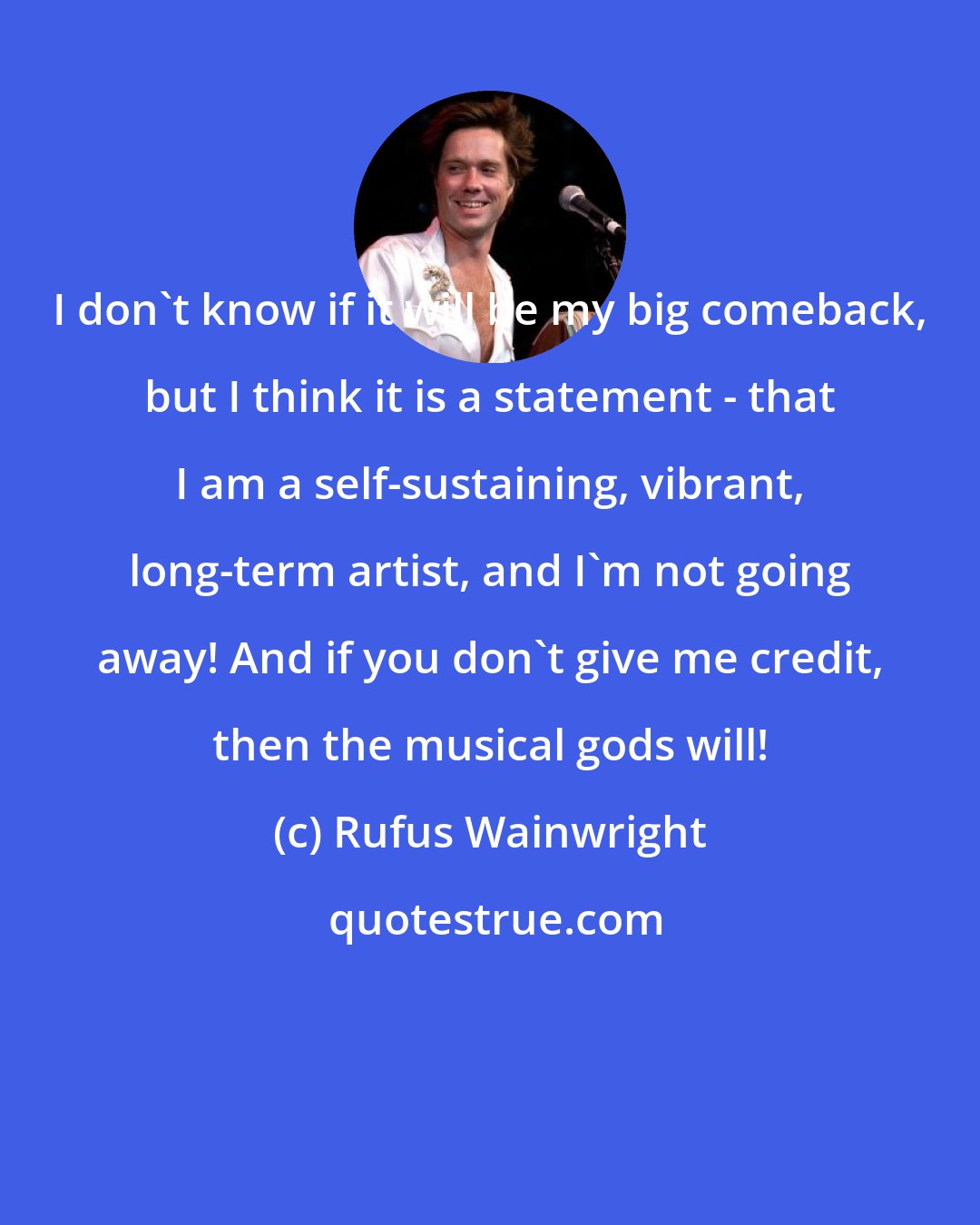 Rufus Wainwright: I don't know if it will be my big comeback, but I think it is a statement - that I am a self-sustaining, vibrant, long-term artist, and I'm not going away! And if you don't give me credit, then the musical gods will!