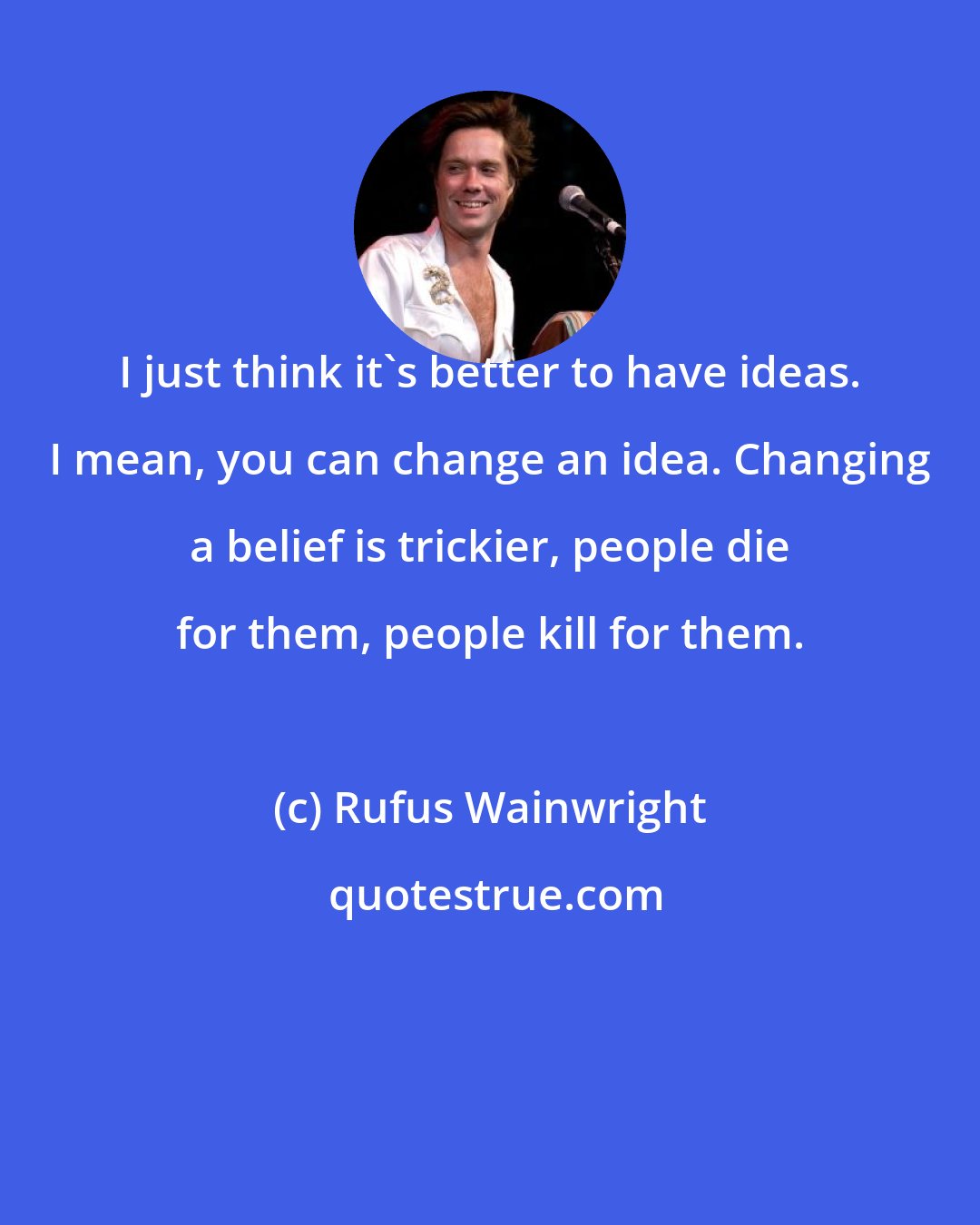 Rufus Wainwright: I just think it's better to have ideas. I mean, you can change an idea. Changing a belief is trickier, people die for them, people kill for them.