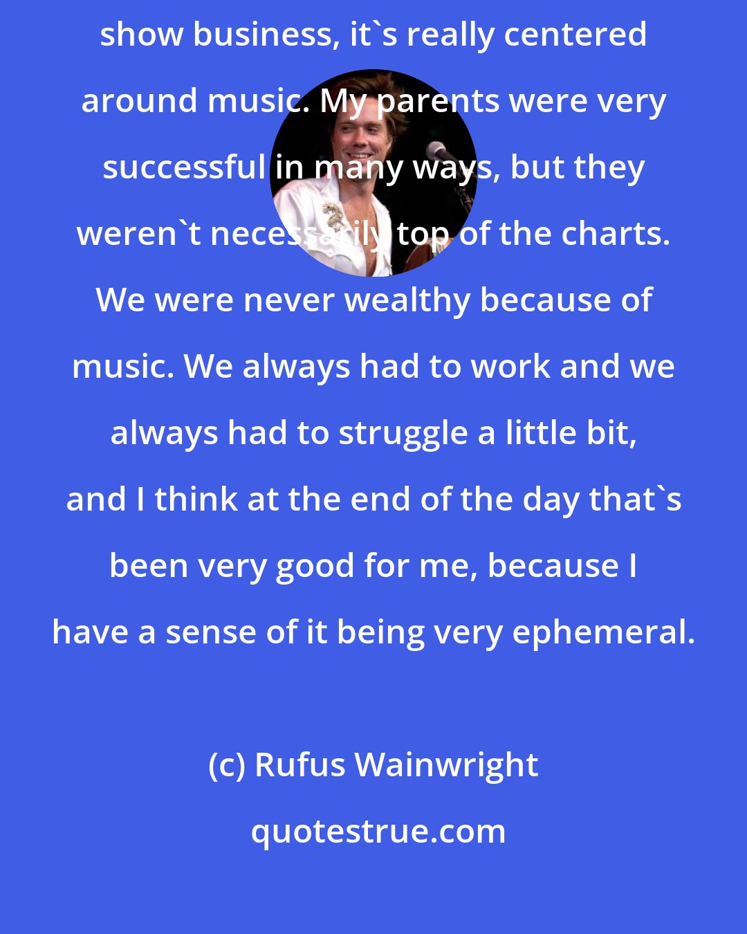 Rufus Wainwright: I'm very blessed, mainly because even though my family is mostly in show business, it's really centered around music. My parents were very successful in many ways, but they weren't necessarily top of the charts. We were never wealthy because of music. We always had to work and we always had to struggle a little bit, and I think at the end of the day that's been very good for me, because I have a sense of it being very ephemeral.