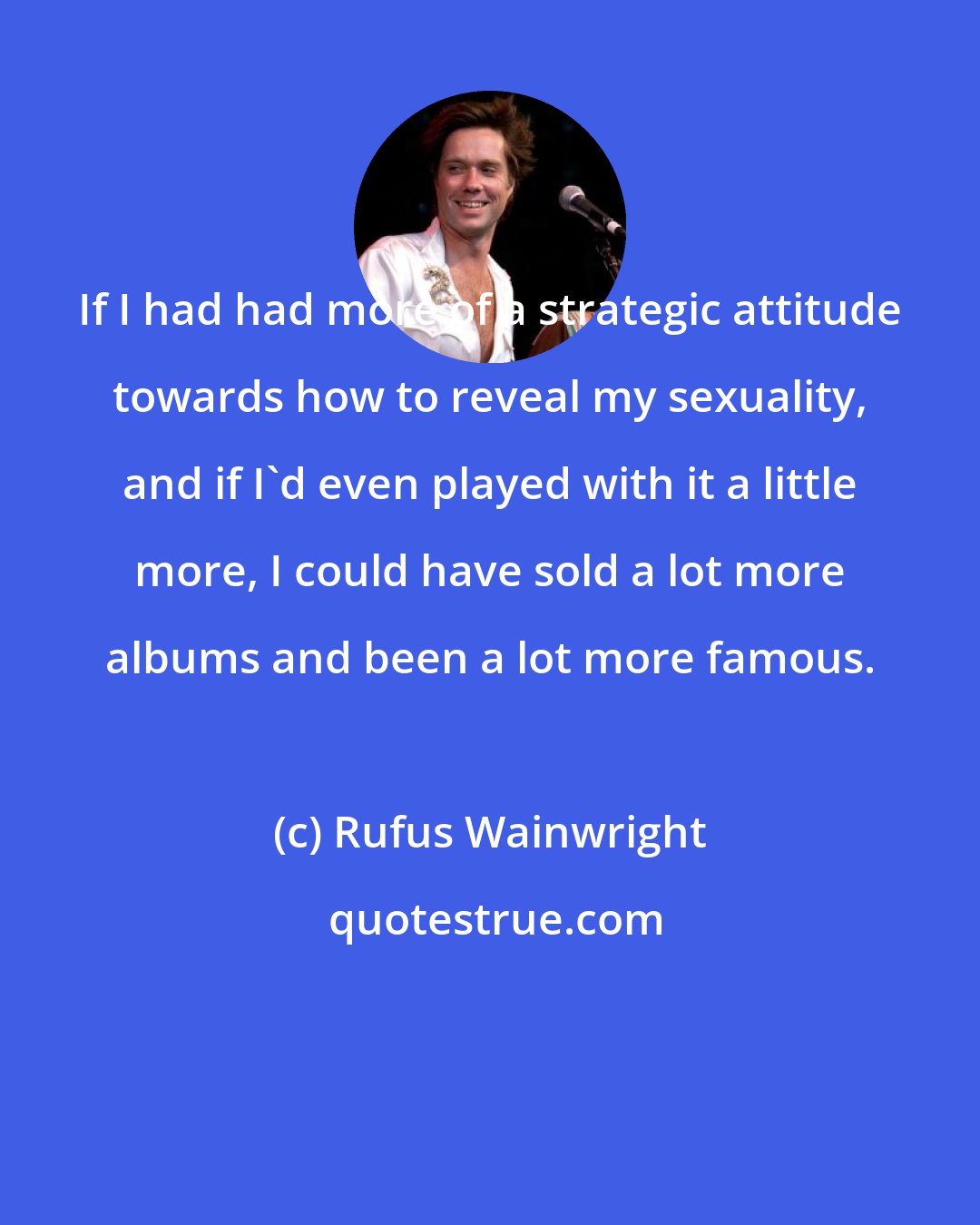 Rufus Wainwright: If I had had more of a strategic attitude towards how to reveal my sexuality, and if I'd even played with it a little more, I could have sold a lot more albums and been a lot more famous.