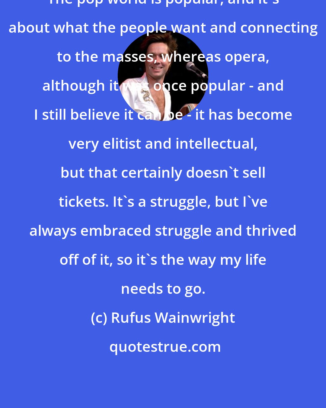 Rufus Wainwright: The pop world is popular, and it's about what the people want and connecting to the masses, whereas opera, although it was once popular - and I still believe it can be - it has become very elitist and intellectual, but that certainly doesn't sell tickets. It's a struggle, but I've always embraced struggle and thrived off of it, so it's the way my life needs to go.