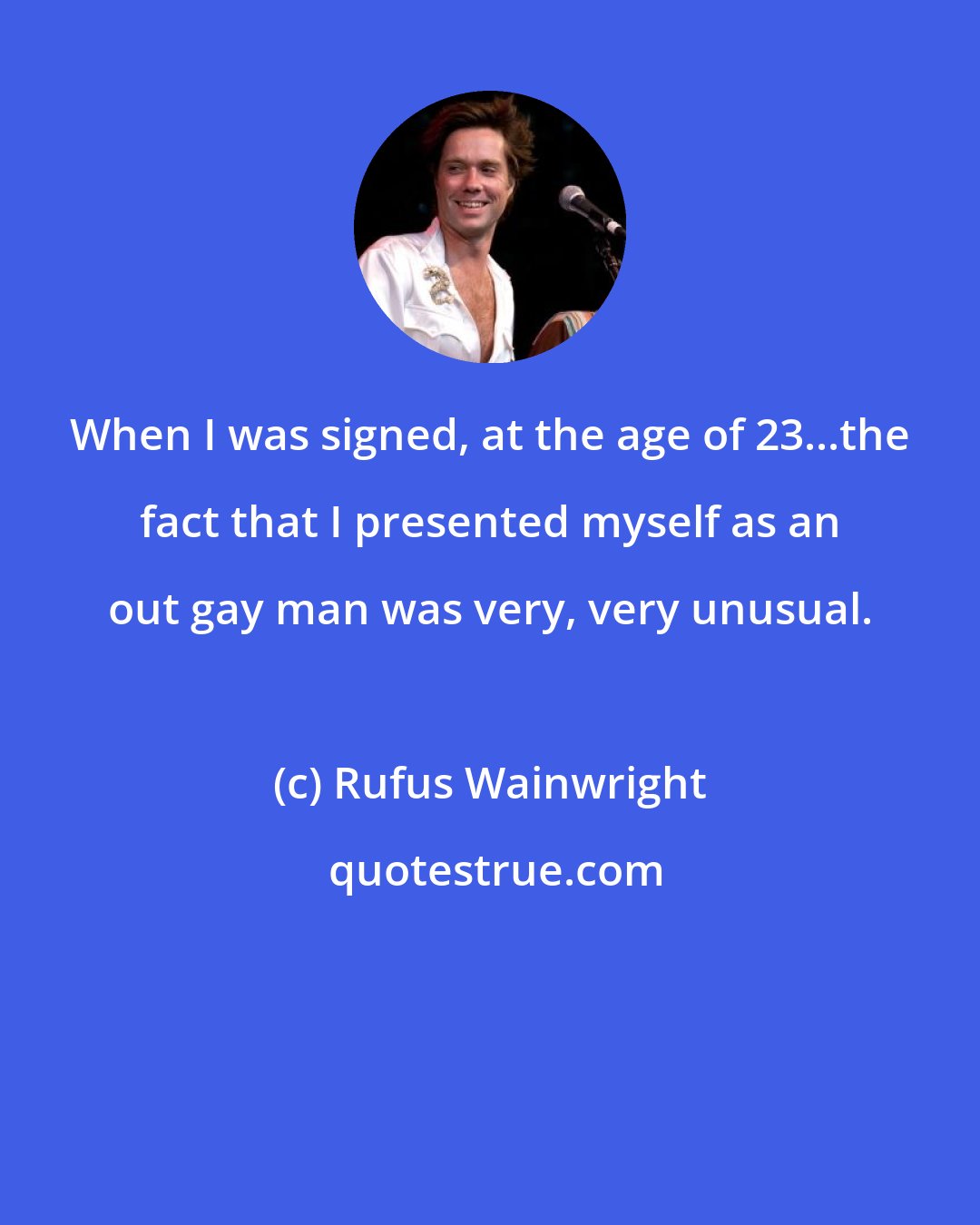 Rufus Wainwright: When I was signed, at the age of 23...the fact that I presented myself as an out gay man was very, very unusual.