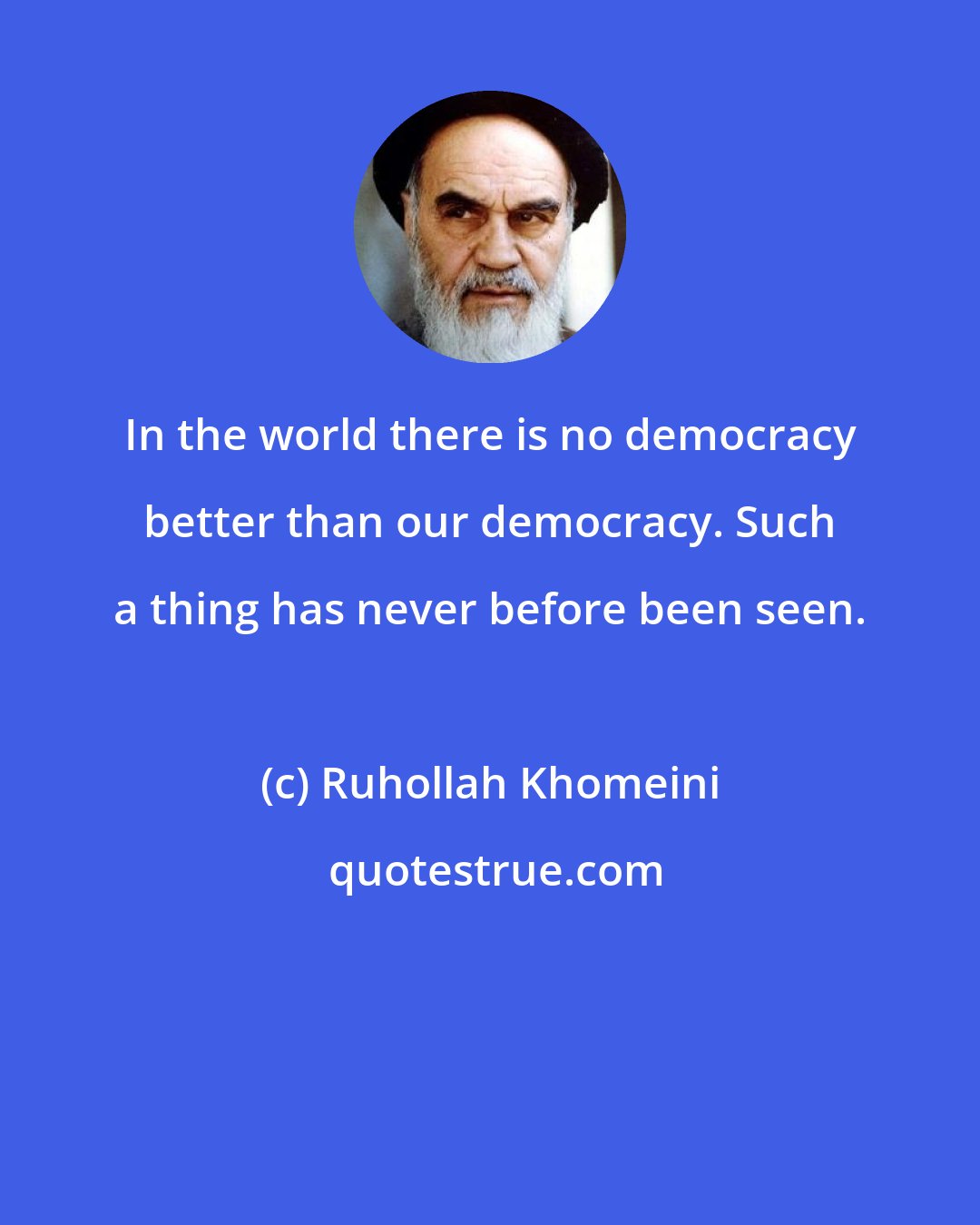 Ruhollah Khomeini: In the world there is no democracy better than our democracy. Such a thing has never before been seen.