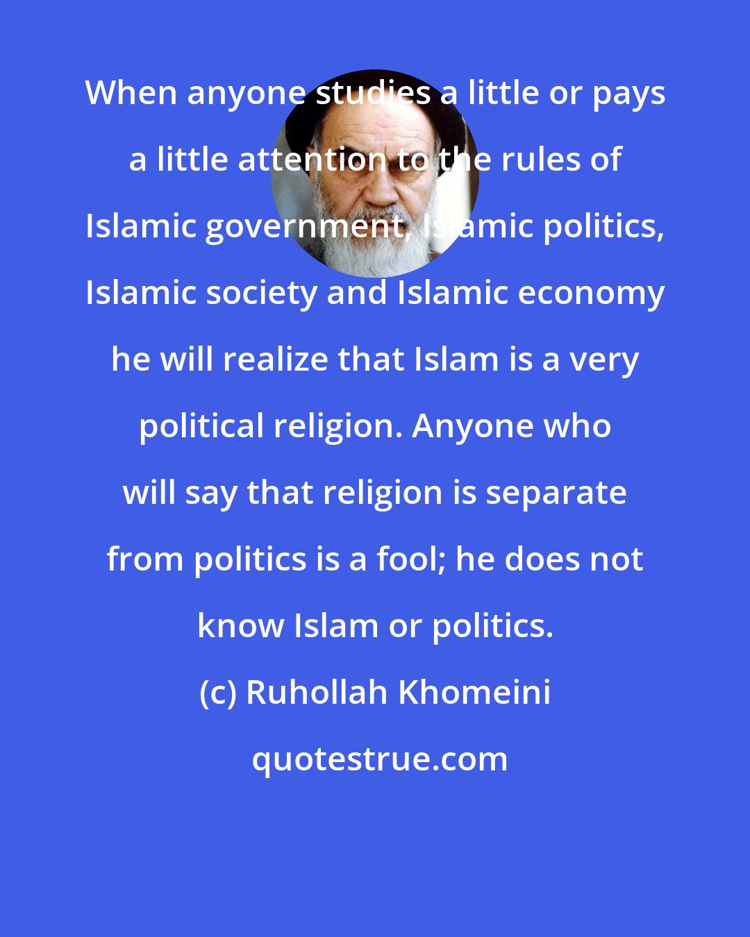 Ruhollah Khomeini: When anyone studies a little or pays a little attention to the rules of Islamic government, Islamic politics, Islamic society and Islamic economy he will realize that Islam is a very political religion. Anyone who will say that religion is separate from politics is a fool; he does not know Islam or politics.