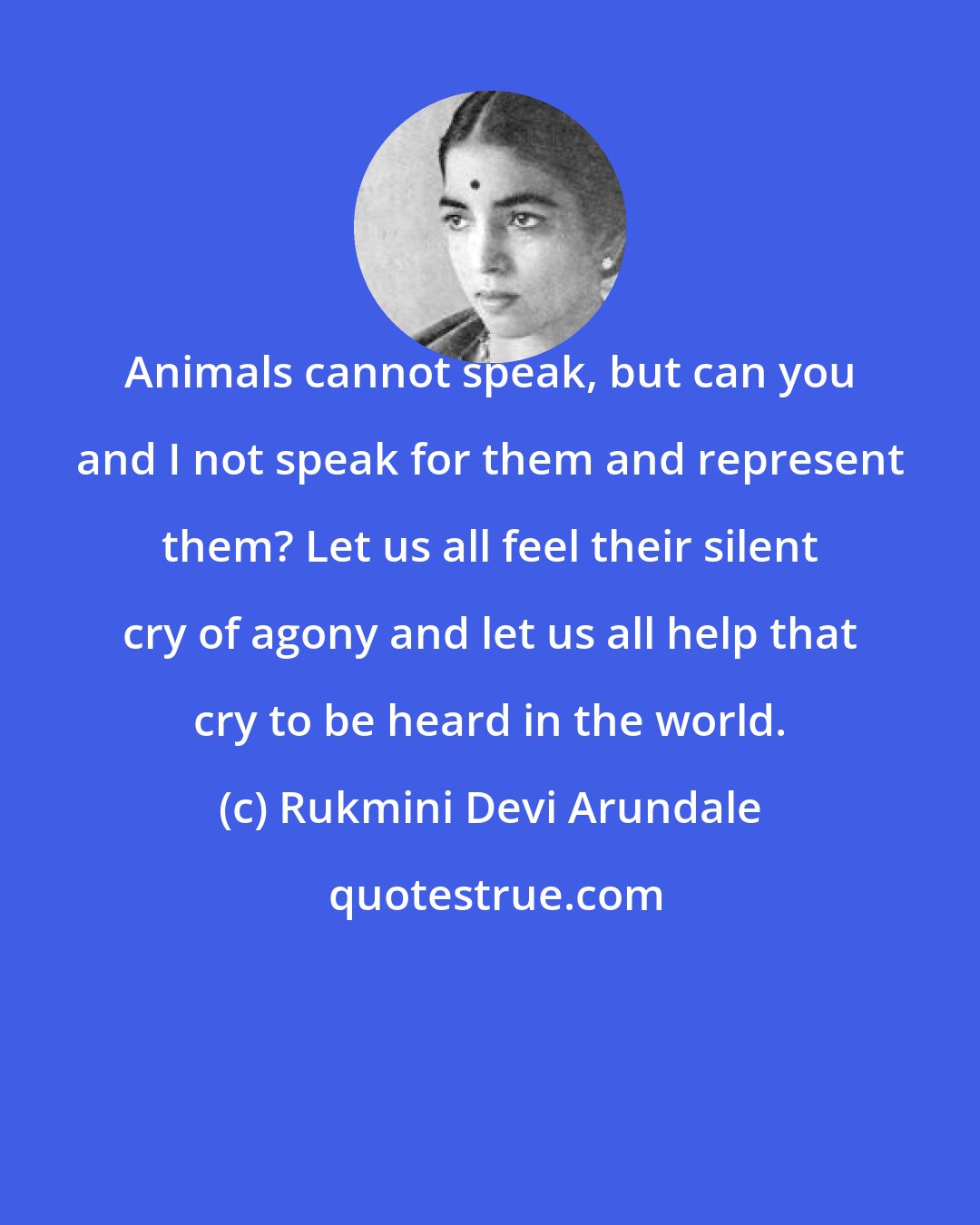 Rukmini Devi Arundale: Animals cannot speak, but can you and I not speak for them and represent them? Let us all feel their silent cry of agony and let us all help that cry to be heard in the world.