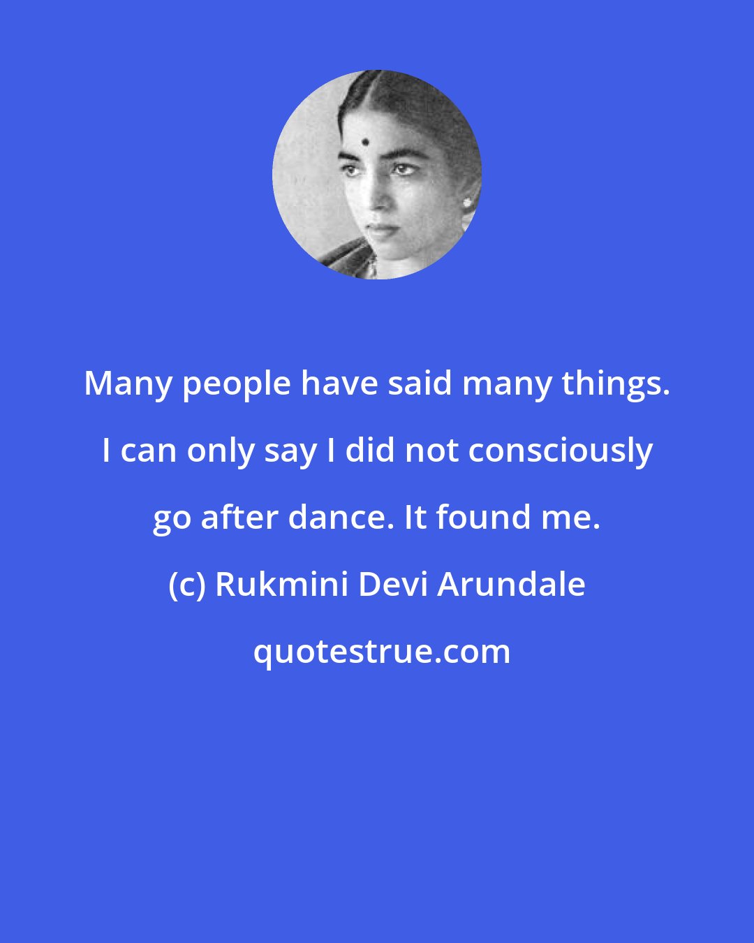 Rukmini Devi Arundale: Many people have said many things. I can only say I did not consciously go after dance. It found me.