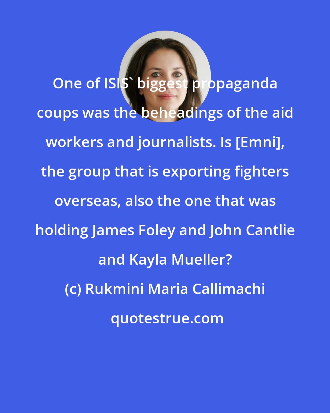 Rukmini Maria Callimachi: One of ISIS' biggest propaganda coups was the beheadings of the aid workers and journalists. Is [Emni], the group that is exporting fighters overseas, also the one that was holding James Foley and John Cantlie and Kayla Mueller?