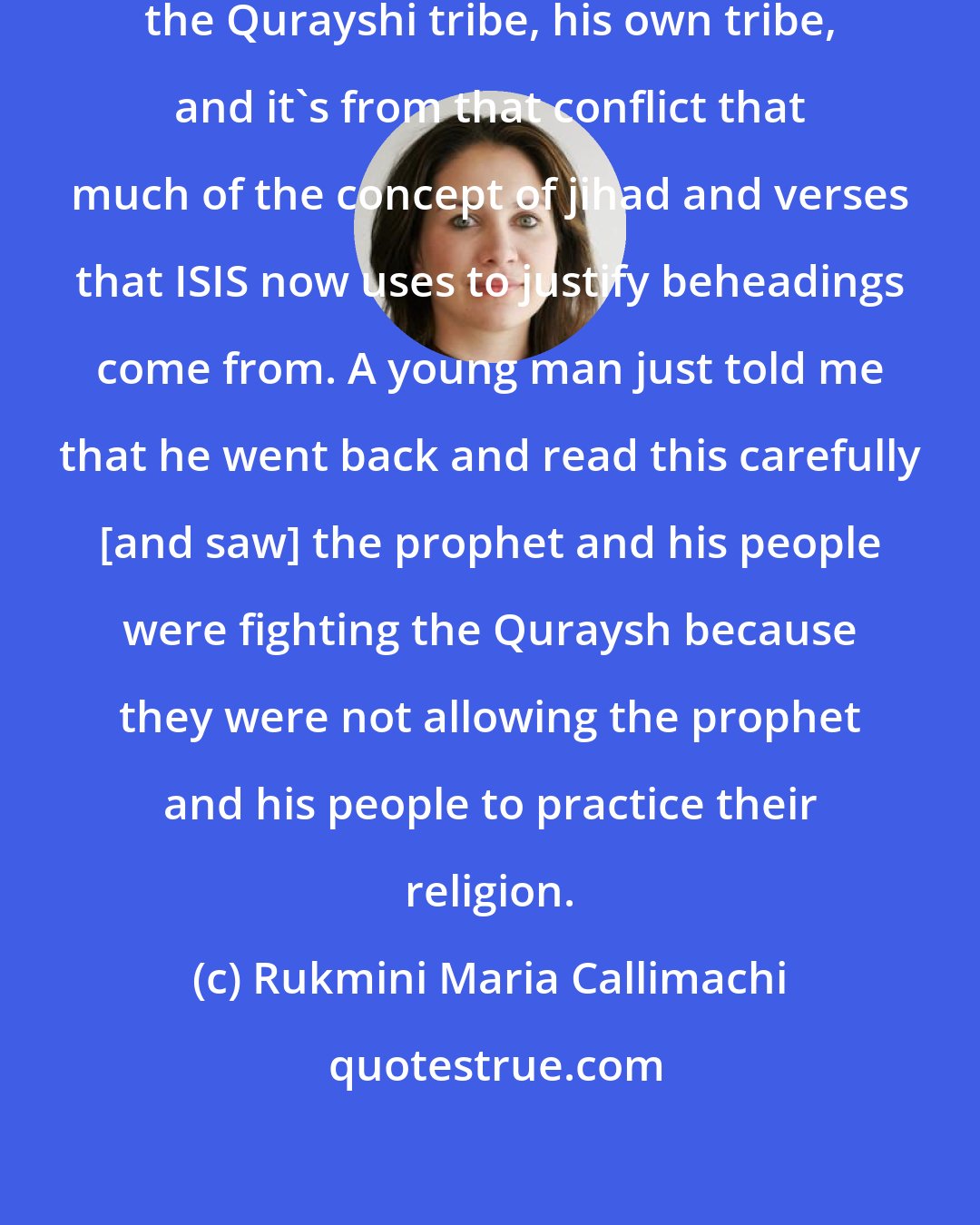 Rukmini Maria Callimachi: We know that Muhammad waged war against the Qurayshi tribe, his own tribe, and it's from that conflict that much of the concept of jihad and verses that ISIS now uses to justify beheadings come from. A young man just told me that he went back and read this carefully [and saw] the prophet and his people were fighting the Quraysh because they were not allowing the prophet and his people to practice their religion.