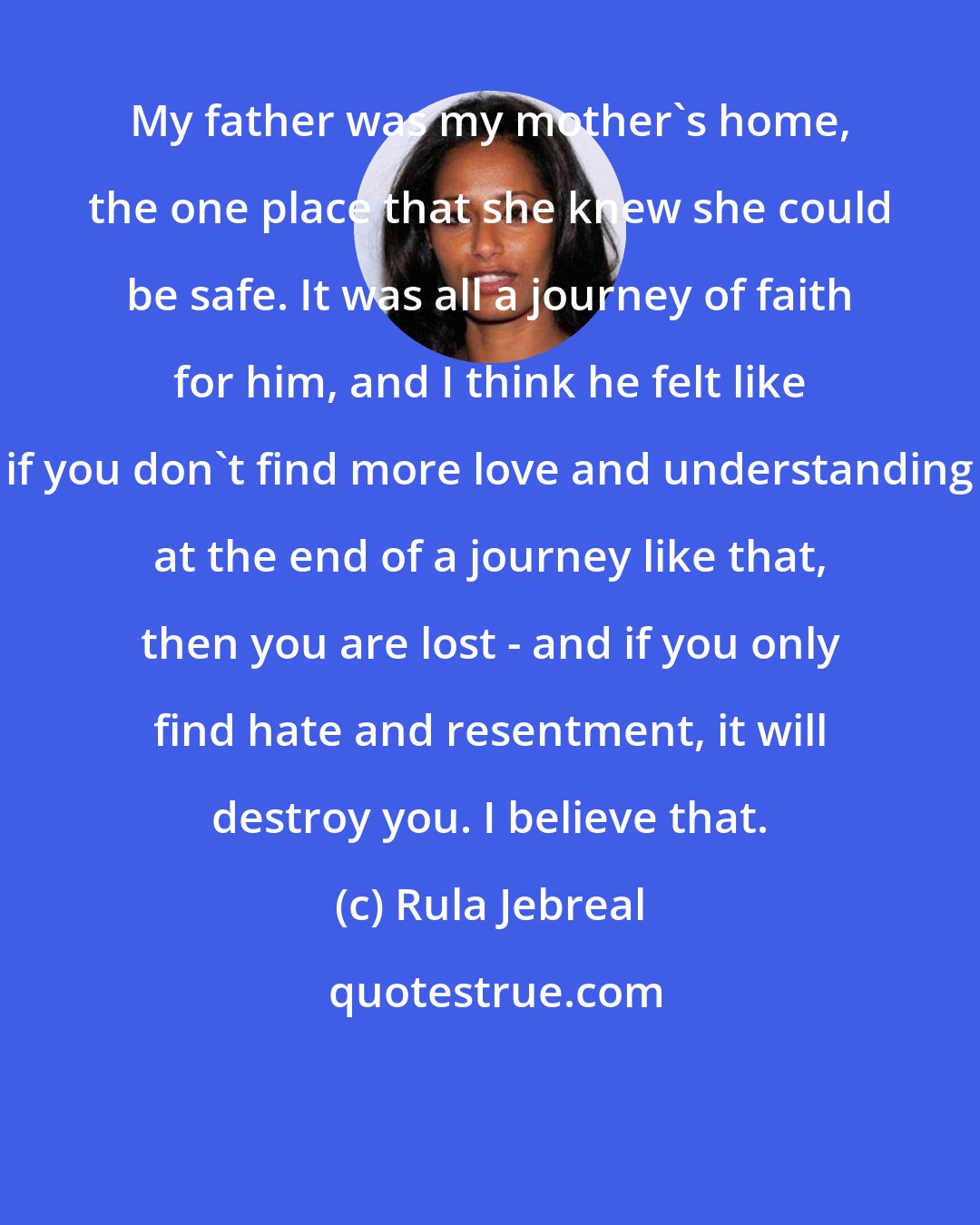 Rula Jebreal: My father was my mother's home, the one place that she knew she could be safe. It was all a journey of faith for him, and I think he felt like if you don't find more love and understanding at the end of a journey like that, then you are lost - and if you only find hate and resentment, it will destroy you. I believe that.